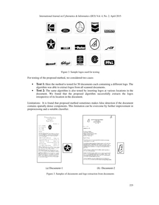 International Journal on Cybernetics & Informatics (IJCI) Vol. 4, No. 2, April 2015
225
Figure 3. Sample logos used for testing
For testing of the proposed method, we considered two cases:
• Test 1: Here the method is tested for 50 documents each containing a different logo. The
algorithm was able to extract logos from all scanned documents.
• Test 2: The same algorithm is also tested by inserting logos at various locations in the
document. We found that the proposed algorithm successfully extracts the logos
irrespective of its location in the document.
Limitations: It is found that proposed method sometimes makes false detection if the document
contains spatially dense components. This limitation can be overcome by further improvement in
preprocessing and a suitable classifier.
(a) Document-1 (b) Document-2
Figure 3. Samples of documents and logo extraction from documents
 