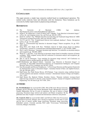 International Journal on Cybernetics & Informatics (IJCI) Vol. 4, No. 2, April 2015
226
5. CONCLUSION
This paper presents a simple logo extraction method based on morphological operations. The
method works relatively faster and efficiently with few limitations. These limitations can be
overcome by further improvement in preprocessing techniques.
REFERENCES
[1] The University of Maryland (UMD) logo database,
http://lampsrv01.umiacs.umd.edu/projdb/project.php?id=47.
[2] Seiden S., M. Dillencourt, S. Irani, R. Borrey and T. Murphy, “Logo detection in document images,”
in Proc. Int. conf. Imaging science, Sys, and Tech, pp. 446-449, (1997).
[3] Hsieh I.S. and K.C. Fan, “Multiple Classifiers for Color Flag and Trademark Image Retrieval”, IEEE
Transactions on Image Processing, 10(6): pp. 938-950, (2001).
[4] Yin P.Y and C.C. Yeh, “Content-based retrieval from trademark databases”, Pattern Recognition
Letters, 23: pp. 113-126, (2002).
[5] Pham T., “Unconstrained logo detection in document images,” Pattern recognition, 36: pp. 3023-
3025, (2003).
[6] Hung M.H., C.H. Hsieh, C.M. Kuo, “Similarity retrieval of shape images based on database
classification”, Journal Vis. Communication and Image Representation, 17: pp. 970-985, (2006).
[7] Zhu G. and D. Doermann, “Automatic document logo detection,” In conference on document analysis
and recognition, pp. 864-868, (2007).
[8] Wang H. Y. and Chen, “Logo detection in document images based on boundary extension of feature
rectangles,” IEEE computer society,10th Int'l conference on document analysis and recognition, pp.
1335-1339, (2009).
[9] Zhu, G. and D. Doermann, "Logo matching for document image retrieval", Int'l Conference on
Document Analysis and Recognition, pp. 606-610, (2009).
[10]M.S.Shirdhonkar and Manesh Kokare, “Automatic Logo Detection in Document Images”, in
proceeding of 2010 IEEE International Conference on Computational Intelligence and Computer
Research, held at TCE, Coimbatore, pp. 905-907, (2010).
[11] Sina Hassanzadeh and Hossein Pourghassem, “A Novel Logo Detection and Recognition Framework
for Separated Part Logos in Document Images”, Australian Journal of Basic and Applied Sciences,
5(9): pp. 936-946, (2011).
[12] Rajib kumar Jha, Prabir Kumar Biswas, B.N.Chattarji, “Logo extraction using combined discrete
wavelet transform and dynamic stochastic resonance”, International Journal of Image and Graphics,
Vol. 1, 2013.
[13] Rajib Kumar Jha, Rajlaxmi Chohan, Kiyoharu Aizawa, “Dynamic stochastic resonance-based
improved logo extraction in discrete cosine transform domain”, Journal of Computers and Electrical
Engineering, Vol. 40, Issue 6, pp. 1917-1929, 2014.
AUTHORS
Dr. M.S.Shirdhonkar has received B.E (CSE), M.E (CSE) from Shivaji University,
Kolhapur and his Doctorate from Swami Ramanand Teerth, Marathwada University,
Nanded, Maharashtra. He has 16 years of experience. His area of interest is Image
processing, Document image retrieval and analysis and Pattern recognition. He has
published more than 19 papers in national and international conferences and journals
Mr. Umesh D. Dixit has received B.E (E&C) and M.Tech (CSE) from Visvesvaraya
Technological University, Belagavi. He is having an experience of more than 12 years
and his area of interest include Image processing, Document image processing,
Embedded systems. Currently pursuing Ph.D under Visvesvaraya Technological
University, Belagavi, Karnataka.
.
 