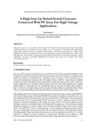 International Journal on Information Theory (IJIT),Vol.4, No.2, April 2015
DOI : 10.5121/ijit.2015.4203 21
A High Step Up Hybrid Switch Converter
Connected With PV Array For High Voltage
Applications
Amritashree
Department of Electrical and Electronics Engineering, Biju Pattnaik University of
Technology, Rourkela, Odisha
ABSTRACT
This paper presents a step up DC-to-DC converter with hybrid switch capacitor technique having high
voltage conversion ratio with small switch voltage stress . The converter is suitable for the applications
where high voltage conversion is required. The proposed DC-DC converter has low voltage ratted
MOSFET switch and is connected to PV array to get high output voltage at small duty ratios. Hence it has
high efficiency. The principles of operations and the theoretical analysis are presented in this paper. All the
simulations are done in MATLAB- SIMULINK Environment and results were obtained with voltage
conversion ratio of 4.9.
KEYWORDS
DC-DC converters ; voltage conversion ratio ; duty ratio.
1. INTRODUCTION
The year 1973 is known as the first oil crisis of the world. Oil prices increased fourfolds which
resulted in the need to use alternate source of energy like solar, wind, biomass etc. Attempts were
made by scientists for utilising these alternate source of energy as these resources can be
renewed by nature again and again. Also the supply of these alternate source does not depends
on the rate of their consumption. Many applications require high step-up, DC-to-DC converters.
Typical applications are renewable energy systems, fuel cells, and uninteruptible power supply
(UPS) system [1 ].The duty ratio for conventional step up converter for high output voltage is
high . Converters with high voltage conversion ratios have less efficiency and high switch voltage
stress. So research should be done to increase efficiency and to reduce switch voltage stress.
When talking about the conventional boost converter having high output voltage needs MOSFET
with which voltage ratings is high. Such MOSFET has high on- resistance as a result the size, cost
and conduction losses increases which is the reason for decrease of efficiency of the conventional
boost converter [2]. In a conventional boost converter, a switch- capacitor circuit has been
inserted to increase the efficiency and voltage conversion ratio[3]. The switch capacitor circuit
basically consist of a controlled switch, two diodes and two capacitors. This converter has many
advantage, namely low switch voltage stress and better efficiency. Due to low switch voltage
stress , uses MOSFET with low voltage rating. A switch capacitor technique has been used to
have low voltage stress on the active switch. The circuit then uses low on resistance and smaller
switching periods. Thus, decreasing the conduction as well as switching losses [4], [5]. A switch
capacitor is inserted in a boost converter to increase the efficiency and to achieve a high
conversion ratio. The proposed converter provide high voltage gain with low duty ratio [6].
 
