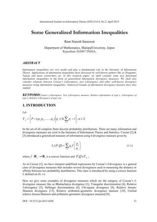 International Journal on Information Theory (IJIT),Vol.4, No.2, April 2015
DOI : 10.5121/ijit.2015.4204 31
Some Generalized Information Inequalities
Ram Naresh Saraswat
Department of Mathematics, ManipalUniveristy, Jaipur
Rajasthan-303007 INDIA,
ABSTRACT
Information inequalities are very useful and play a fundamental role in the literature of Information
Theory. Applications of information inequalities have discussed by well-known authors like as Dragomir,
Taneja and many researchers etc. In this research paper, we shall consider some new functional
information inequalities in the form of generalized information divergence measures. We shall also
consider relations between Csiszar’s f-divergence, new f-divergence and other well-known divergence
measures using information inequalities. Numerical bounds of information divergence measure have also
studied.
KEYWORDCsiszar’s f-divergence, New f-divergence measure, Relative information of type’s, J-divergence of
type’s, Relative J-divergence of type’setc.
1. INTRODUCTION
Let
1, 2,
1
( ........ ) 0, 1 , 2
n
n n i i
i
P p p p p p n

 
      
 

be the set of all complete finite discrete probability distributions. There are many information and
divergence measures are exist in the literature of Information Theory and Statistics. Csiszar [2] &
[3] introduced a generalized measure of information using f-divergence measure given by
1
( , )
n
i
f i
i i
p
I P Q q f
q
 
  
 
 (1.1)
where :f  R R is a convex function and , nP Q .
As in Csiszar [3], we have interpret undefined expressions by Csiszar’s f-divergence is a general
class of divergence measures that includes several divergences used in measuring the distance or
affinity between two probability distributions. This class is introduced by using a convex function
f, defined on (0, ∞).
Here we give some examples of divergence measures which are the category of Csiszar’s f-
divergence measure like as Bhattacharya divergence [1], Triangular discrimination [4], Relative
J-divergence [5], Hellinger discrimination [6], Chi-square divergence [9], Relative Jensen-
Shannon divergence [13], Relative arithmetic-geometric divergence measure [10], Unified
relative Jensen-Shannon and arithmetic-geometric divergence measure[10].
 
