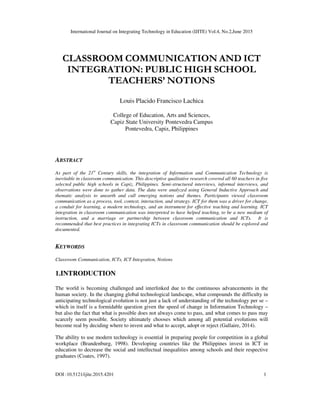 International Journal on Integrating Technology in Education (IJITE) Vol.4, No.2,June 2015
DOI :10.5121/ijite.2015.4201 1
CLASSROOM COMMUNICATION AND ICT
INTEGRATION: PUBLIC HIGH SCHOOL
TEACHERS’ NOTIONS
Louis Placido Francisco Lachica
College of Education, Arts and Sciences,
Capiz State University Pontevedra Campus
Pontevedra, Capiz, Philippines
ABSTRACT
As part of the 21st
Century skills, the integration of Information and Communication Technology is
inevitable in classroom communication. This descriptive qualitative research covered all 60 teachers in five
selected public high schools in Capiz, Philippines. Semi-structured interviews, informal interviews, and
observations were done to gather data. The data were analyzed using General Inductive Approach and
thematic analysis to unearth and cull emerging notions and themes. Participants viewed classroom
communication as a process, tool, context, interaction, and strategy. ICT for them was a driver for change,
a conduit for learning, a modern technology, and an instrument for effective teaching and learning. ICT
integration in classroom communication was interpreted to have helped teaching, to be a new medium of
instruction, and a marriage or partnership between classroom communication and ICTs. It is
recommended that best practices in integrating ICTs in classroom communication should be explored and
documented.
KEYWORDS
Classroom Communication, ICTs, ICT Integration, Notions
1.INTRODUCTION
The world is becoming challenged and interlinked due to the continuous advancements in the
human society. In the changing global technological landscape, what compounds the difficulty in
anticipating technological evolution is not just a lack of understanding of the technology per se –
which in itself is a formidable question given the speed of change in Information Technology –
but also the fact that what is possible does not always come to pass, and what comes to pass may
scarcely seem possible. Society ultimately chooses which among all potential evolutions will
become real by deciding where to invest and what to accept, adopt or reject (Gallaire, 2014).
The ability to use modern technology is essential in preparing people for competition in a global
workplace (Brandenburg, 1998). Developing countries like the Philippines invest in ICT in
education to decrease the social and intellectual inequalities among schools and their respective
graduates (Coates, 1997).
 