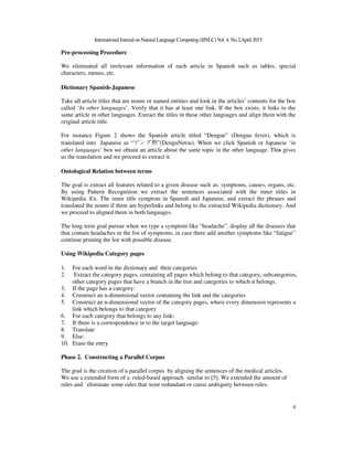 InternationalJournal on Natural Language Computing(IJNLC)Vol. 4, No.2,April 2015
4
Pre-processing Procedure
We eliminated all irrelevant information of each article in Spanish such as tables, special
characters, menus, etc.
Dictionary Spanish-Japanese
Take all article titles that are nouns or named entities and look in the articles’ contents for the box
called ‘In other languages’. Verify that it has at least one link. If the box exists, it links to the
same article in other languages. Extract the titles in these other languages and align them with the
original article title.
For instance Figure 2 shows the Spanish article titled “Dengue” (Dengue fever), which is
translated into Japanese as “デング熱”(DenguNetsu). When we click Spanish or Japanese ‘in
other languages’ box we obtain an article about the same topic in the other language. This gives
us the translation and we proceed to extract it.
Ontological Relation between terms
The goal is extract all features related to a given disease such as: symptoms, causes, organs, etc.
By using Pattern Recognition we extract the sentences associated with the inner titles in
Wikipedia. Ex. The inner title symptom in Spanish and Japanese, and extract the phrases and
translated the nouns if there are hyperlinks and belong to the extracted Wikipedia dictionary. And
we proceed to aligned them in both languages.
The long term goal pursue when we type a symptom like “headache”, display all the diseases that
that contain headaches in the list of symptoms, in case there add another symptoms like “fatigue”
continue pruning the list with possible disease.
Using Wikipedia Category pages
1. For each word in the dictionary and their categories
2. Extract the category pages, containing all pages which belong to that category, subcategories,
other category pages that have a branch in the tree and categories to which it belongs.
3. If the page has a category:
4. Construct an n-dimensional vector containing the link and the categories
5. Construct an n-dimensional vector of the category pages, where every dimension represents a
link which belongs to that category
6. For each category that belongs to any link:
7. If there is a correspondence in to the target language:
8. Translate
9. Else:
10. Erase the entry
Phase 2. Constructing a Parallel Corpus
The goal is the creation of a parallel corpus by aligning the sentences of the medical articles.
We use a extended form of a ruled-based approach similar to [5]. We extended the amount of
rules and eliminate some rules that were redundant or cause ambiguity between rules.
 