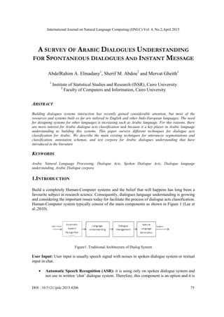International Journal on Natural Language Computing (IJNLC) Vol. 4, No.2,April 2015
DOI : 10.5121/ijnlc.2015.4206 75
A SURVEY OF ARABIC DIALOGUES UNDERSTANDING
FOR SPONTANEOUS DIALOGUES AND INSTANT MESSAGE
AbdelRahim A. Elmadany1
, Sherif M. Abdou2
and Mervat Gheith1
1
Institute of Statistical Studies and Research (ISSR), Cairo University
2
Faculty of Computers and Information, Cairo University
ABSTRACT
Building dialogues systems interaction has recently gained considerable attention, but most of the
resources and systems built so far are tailored to English and other Indo-European languages. The need
for designing systems for other languages is increasing such as Arabic language. For this reasons, there
are more interest for Arabic dialogue acts classification task because it a key player in Arabic language
understanding to building this systems. This paper surveys different techniques for dialogue acts
classification for Arabic. We describe the main existing techniques for utterances segmentations and
classification, annotation schemas, and test corpora for Arabic dialogues understanding that have
introduced in the literature
KEYWORDS
Arabic Natural Language Processing, Dialogue Acts, Spoken Dialogue Acts, Dialogue language
understanding, Arabic Dialogue corpora
1.INTRODUCTION
Build a completely Human-Computer systems and the belief that will happens has long been a
favourite subject in research science. Consequently, dialogues language understanding is growing
and considering the important issues today for facilitate the process of dialogue acts classification.
Human-Computer system typically consist of the main components as shown in Figure 1 (Lee et
al.,2010).
Figure1. Traditional Architecture of Dialog System
User Input: User input is usually speech signal with noises in spoken dialogue system or textual
input in chat.
Automatic Speech Recognition (ASR): it is using only on spoken dialogue system and
not use in written „chat‟ dialogue system. Therefore, this component is an option and it is
 