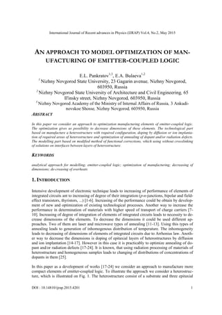 International Journal of Recent advances in Physics (IJRAP) Vol.4, No.2, May 2015
DOI : 10.14810/ijrap.2015.4201 1
AN APPROACH TO MODEL OPTIMIZATION OF MAN-
UFACTURING OF EMITTER-COUPLED LOGIC
E.L. Pankratov1,3
, E.A. Bulaeva1,2
1
Nizhny Novgorod State University, 23 Gagarin avenue, Nizhny Novgorod,
603950, Russia
2
Nizhny Novgorod State University of Architecture and Civil Engineering, 65
Il'insky street, Nizhny Novgorod, 603950, Russia
3
Nizhny Novgorod Academy of the Ministry of Internal Affairs of Russia, 3 Ankudi-
novskoe Shosse, Nizhny Novgorod, 603950, Russia
ABSTRACT
In this paper we consider an approach to optimization manufacturing elements of emitter-coupled logic.
The optimization gives us possibility to decrease dimensions of these elements. The technological part
based on manufacture a heterostructure with required configuration, doping by diffusion or ion implanta-
tion of required areas of heterostructure and optimization of annealing of dopant and/or radiation defects.
The modelling part based on modified method of functional corrections, which using without crosslinking
of solutions on interfaces between layers of heterostructure.
KEYWORDS
analytical approach for modelling; emitter-coupled logic; optimization of manufacturing; decreasing of
dimensions; de-creasing of overheats
1. INTRODUCTION
Intensive development of electronic technique leads to increasing of performance of elements of
integrated circuits ant to increasing of degree of their integration (p-n-junctions, bipolar and field-
effect transistors, thyristors, ...) [1-6]. Increasing of the performance could be obtain by develop-
ment of new and optimization of existing technological processes. Another way to increase the
performance in determination of materials with higher speed of transport of charge carriers [7-
10]. Increasing of degree of integration of elements of integrated circuits leads to necessity to de-
crease dimensions of the elements. To decrease the dimensions it could be used different ap-
proaches. Two of them are laser and microwave types of annealing [11-13]. Using this types of
annealing leads to generation of inhomogenous distribution of temperature. The inhomogeneity
leads to decreasing of dimensions of elements of integrated circuits due to Arrhenius law. Anoth-
er way to decrease the dimensions is doping of epitaxial layers of heterostructures by diffusion
and ion implantation [14-17]. However in this case it is practicably to optimize annealing of do-
pant and/or radiation defects [17-24]. It is known, that using radiation processing of materials of
heterostructure and homogeneous samples leads to changing of distributions of concentrations of
dopants in them [25].
In this paper as a development of works [17-24] we consider an approach to manufacture more
compact elements of emitter-coupled logic. To illustrate the approach we consider a heterostruc-
ture, which is illustrated on Fig. 1. The heterostructure consist of a substrate and three epitaxial
 