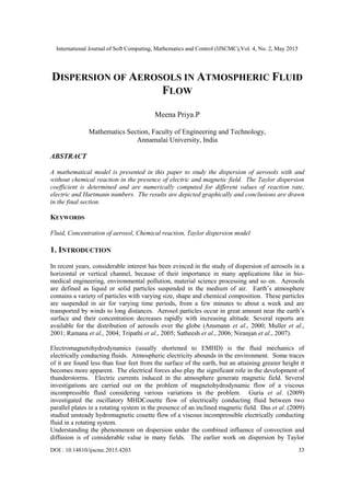International Journal of Soft Computing, Mathematics and Control (IJSCMC),Vol. 4, No. 2, May 2015
DOI : 10.14810/ijscmc.2015.4203 33
DISPERSION OF AEROSOLS IN ATMOSPHERIC FLUID
FLOW
Meena Priya.P
Mathematics Section, Faculty of Engineering and Technology,
Annamalai University, India
ABSTRACT
A mathematical model is presented in this paper to study the dispersion of aerosols with and
without chemical reaction in the presence of electric and magnetic field. The Taylor dispersion
coefficient is determined and are numerically computed for different values of reaction rate,
electric and Hartmann numbers. The results are depicted graphically and conclusions are drawn
in the final section.
KEYWORDS
Fluid, Concentration of aerosol, Chemical reaction, Taylor dispersion model
1. INTRODUCTION
In recent years, considerable interest has been evinced in the study of dispersion of aerosols in a
horizontal or vertical channel, because of their importance in many applications like in bio-
medical engineering, environmental pollution, material science processing and so on. Aerosols
are defined as liquid or solid particles suspended in the medium of air. Earth’s atmosphere
contains a variety of particles with varying size, shape and chemical composition. These particles
are suspended in air for varying time periods, from a few minutes to about a week and are
transported by winds to long distances. Aerosol particles occur in great amount near the earth’s
surface and their concentration decreases rapidly with increasing altitude. Several reports are
available for the distribution of aerosols over the globe (Ansmann et al., 2000; Muller et al.,
2001; Ramana et al., 2004; Tripathi et al., 2005; Satheesh et al., 2006; Niranjan et al., 2007).
Electromagnetohydrodynamics (usually shortened to EMHD) is the fluid mechanics of
electrically conducting fluids. Atmospheric electricity abounds in the environment. Some traces
of it are found less than four feet from the surface of the earth, but an attaining greater height it
becomes more apparent. The electrical forces also play the significant role in the development of
thunderstorms. Electric currents induced in the atmosphere generate magnetic field. Several
investigations are carried out on the problem of magnetohydrodynamic flow of a viscous
incompressible fluid considering various variations in the problem. Guria et al. (2009)
investigated the oscillatory MHDCouette flow of electrically conducting fluid between two
parallel plates in a rotating system in the presence of an inclined magnetic field. Das et al. (2009)
studied unsteady hydromagnetic couette flow of a viscous incompressible electrically conducting
fluid in a rotating system.
Understanding the phenomenon on dispersion under the combined influence of convection and
diffusion is of considerable value in many fields. The earlier work on dispersion by Taylor
 