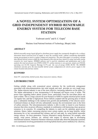 International Journal of Soft Computing, Mathematics and Control (IJSCMC),Vol. 4, No. 2, May 2015
DOI : 10.14810/ijscmc.2015.4204 49
A NOVEL SYSTEM OPTIMIZATION OF A
GRID INDEPENDENT HYBRID RENEWABLE
ENERGY SYSTEM FOR TELECOM BASE
STATION
Yashwant sawle1
and S. C. Gupta2
Maulana Azad National Institute of Technology, Bhopal, India
ABSTRACT
Hybrid renewable energy based off-grid or distribute power supply has customarily thought to be a solitary
innovation based restricted level of supply to meet the essential needs, without considering dependable
energy procurement to rural or remote commercial enterprises. The aim of the paper is to propose a design
idea off-grid hybrid system to fulfil the load demand of the telecom base station by using renewable energy
resources for rural regions. HOMER software tool is used for simulation and optimization and it also
analysis the total net present cost (TNPC) $100,757, carbon emission is zero percent, initial cost $70,920,
operating cost $2,334, Capacity Shortage 0.17% and the cost of energy (COE) $0.502. The HOMER
simulation outcome gives the most feasible hybrid system configuration for electric power supply to the
remote location telecom base station.
KEYWORD
Solar-PV, wind turbine, hybrid system, Base transceiver stations, Homer.
1.INTRODUCTION
Getting reliable along with economical power solutions for the world-wide enlargement
associated with telecommunications into rural remode and rural provides an very tough issue.
The Indian telecom industry is one of the most effective, increasing industries on the globe [1].
The Indian subcontinent is now incorporating 8–10 thousand cell buyers every 4 weeks. The
power fears regarding India‫׳‬s phone system sector, particularly from the non-urban places are
quite evident. This is a large concern for your business to fulfill its regular electrical power needs
via regular fuel, and that is high-priced. Power deficits coupled with the growing price of diesel
pose a substantial challenge to the medium-term growth and profitability of the telecom sector.
Continued reliance on diesel will also substantially increase the environmental costs in the form
of carbon emission. The telecommunication industry is able in order to transit to your business
structure that relies on power efficiency standards in combination with harnessing clean up power
resources to its concerns. It's compelling the industry to catch out for substitute green power
solutions. Hence, India‫׳‬s increasing telecom tower system market can do large benefits, whilst
decreasing his or her conventional-fuel reliance and co2 and path, by using hybrid renewable
energy sources for force generation. Various Alternative energy Resources, for example, solar
energy, wind power, biomass, etc. utilized with respect to telecom apps in developing
international locations. Numerous literature references include talks about the particular economic
cost examination involving permutations involving hybrid electric power method [2-4]. Likewise,
 