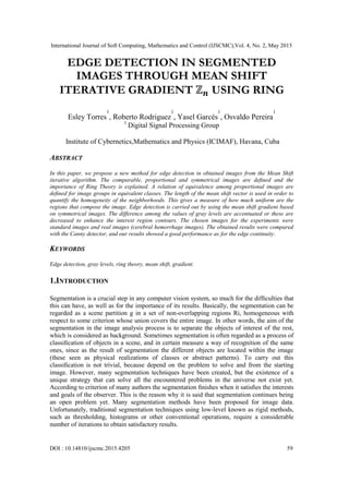 International Journal of Soft Computing, Mathematics and Control (IJSCMC),Vol. 4, No. 2, May 2015
DOI : 10.14810/ijscmc.2015.4205 59
EDGE DETECTION IN SEGMENTED
IMAGES THROUGH MEAN SHIFT
ITERATIVE GRADIENT USING RING
Esley Torres
1
, Roberto Rodriguez
1
, Yasel Garcés
1
, Osvaldo Pereira
1
1
Digital Signal Processing Group
Institute of Cybernetics,Mathematics and Physics (ICIMAF), Havana, Cuba
ABSTRACT
In this paper, we propose a new method for edge detection in obtained images from the Mean Shift
iterative algorithm. The comparable, proportional and symmetrical images are deﬁned and the
importance of Ring Theory is explained. A relation of equivalence among proportional images are
deﬁned for image groups in equivalent classes. The length of the mean shift vector is used in order to
quantify the homogeneity of the neighborhoods. This gives a measure of how much uniform are the
regions that compose the image. Edge detection is carried out by using the mean shift gradient based
on symmetrical images. The difference among the values of gray levels are accentuated or these are
decreased to enhance the interest region contours. The chosen images for the experiments were
standard images and real images (cerebral hemorrhage images). The obtained results were compared
with the Canny detector, and our results showed a good performance as for the edge continuity.
KEYWORDS
Edge detection, gray levels, ring theory, mean shift, gradient.
1.INTRODUCTION
Segmentation is a crucial step in any computer vision system, so much for the difﬁculties that
this can have, as well as for the importance of its results. Basically, the segmentation can be
regarded as a scene partition g in a set of non-overlapping regions Ri, homogeneous with
respect to some criterion whose union covers the entire image. In other words, the aim of the
segmentation in the image analysis process is to separate the objects of interest of the rest,
which is considered as background. Sometimes segmentation is often regarded as a process of
classiﬁcation of objects in a scene, and in certain measure a way of recognition of the same
ones, since as the result of segmentation the different objects are located within the image
(these seen as physical realizations of classes or abstract patterns). To carry out this
classiﬁcation is not trivial, because depend on the problem to solve and from the starting
image. However, many segmentation techniques have been created, but the existence of a
unique strategy that can solve all the encountered problems in the universe not exist yet.
According to criterion of many authors the segmentation ﬁnishes when it satisﬁes the interests
and goals of the observer. This is the reason why it is said that segmentation continues being
an open problem yet. Many segmentation methods have been proposed for image data.
Unfortunately, traditional segmentation techniques using low-level known as rigid methods,
such as thresholding, histograms or other conventional operations, require a considerable
number of iterations to obtain satisfactory results.
 