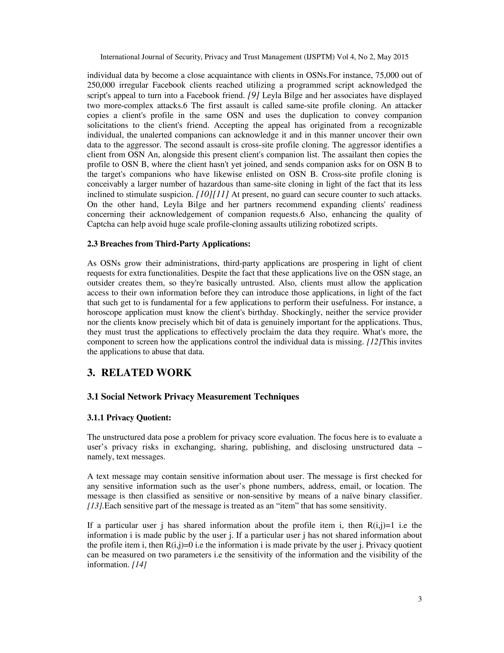 International Journal of Security, Privacy and Trust Management (IJSPTM) Vol 4, No 2, May 2015
3
individual data by become a close acquaintance with clients in OSNs.For instance, 75,000 out of
250,000 irregular Facebook clients reached utilizing a programmed script acknowledged the
script's appeal to turn into a Facebook friend. [9] Leyla Bilge and her associates have displayed
two more-complex attacks.6 The first assault is called same-site profile cloning. An attacker
copies a client's profile in the same OSN and uses the duplication to convey companion
solicitations to the client's friend. Accepting the appeal has originated from a recognizable
individual, the unalerted companions can acknowledge it and in this manner uncover their own
data to the aggressor. The second assault is cross-site profile cloning. The aggressor identifies a
client from OSN An, alongside this present client's companion list. The assailant then copies the
profile to OSN B, where the client hasn't yet joined, and sends companion asks for on OSN B to
the target's companions who have likewise enlisted on OSN B. Cross-site profile cloning is
conceivably a larger number of hazardous than same-site cloning in light of the fact that its less
inclined to stimulate suspicion. [10][11] At present, no guard can secure counter to such attacks.
On the other hand, Leyla Bilge and her partners recommend expanding clients' readiness
concerning their acknowledgement of companion requests.6 Also, enhancing the quality of
Captcha can help avoid huge scale profile-cloning assaults utilizing robotized scripts.
2.3 Breaches from Third-Party Applications:
As OSNs grow their administrations, third-party applications are prospering in light of client
requests for extra functionalities. Despite the fact that these applications live on the OSN stage, an
outsider creates them, so they're basically untrusted. Also, clients must allow the application
access to their own information before they can introduce those applications, in light of the fact
that such get to is fundamental for a few applications to perform their usefulness. For instance, a
horoscope application must know the client's birthday. Shockingly, neither the service provider
nor the clients know precisely which bit of data is genuinely important for the applications. Thus,
they must trust the applications to effectively proclaim the data they require. What's more, the
component to screen how the applications control the individual data is missing. [12]This invites
the applications to abuse that data.
3. RELATED WORK
3.1 Social Network Privacy Measurement Techniques
3.1.1 Privacy Quotient:
The unstructured data pose a problem for privacy score evaluation. The focus here is to evaluate a
user’s privacy risks in exchanging, sharing, publishing, and disclosing unstructured data –
namely, text messages.
A text message may contain sensitive information about user. The message is first checked for
any sensitive information such as the user’s phone numbers, address, email, or location. The
message is then classified as sensitive or non-sensitive by means of a naïve binary classifier.
[13].Each sensitive part of the message is treated as an “item” that has some sensitivity.
If a particular user j has shared information about the profile item i, then R(i,j)=1 i.e the
information i is made public by the user j. If a particular user j has not shared information about
the profile item i, then R(i,j)=0 i.e the information i is made private by the user j. Privacy quotient
can be measured on two parameters i.e the sensitivity of the information and the visibility of the
information. [14]
 