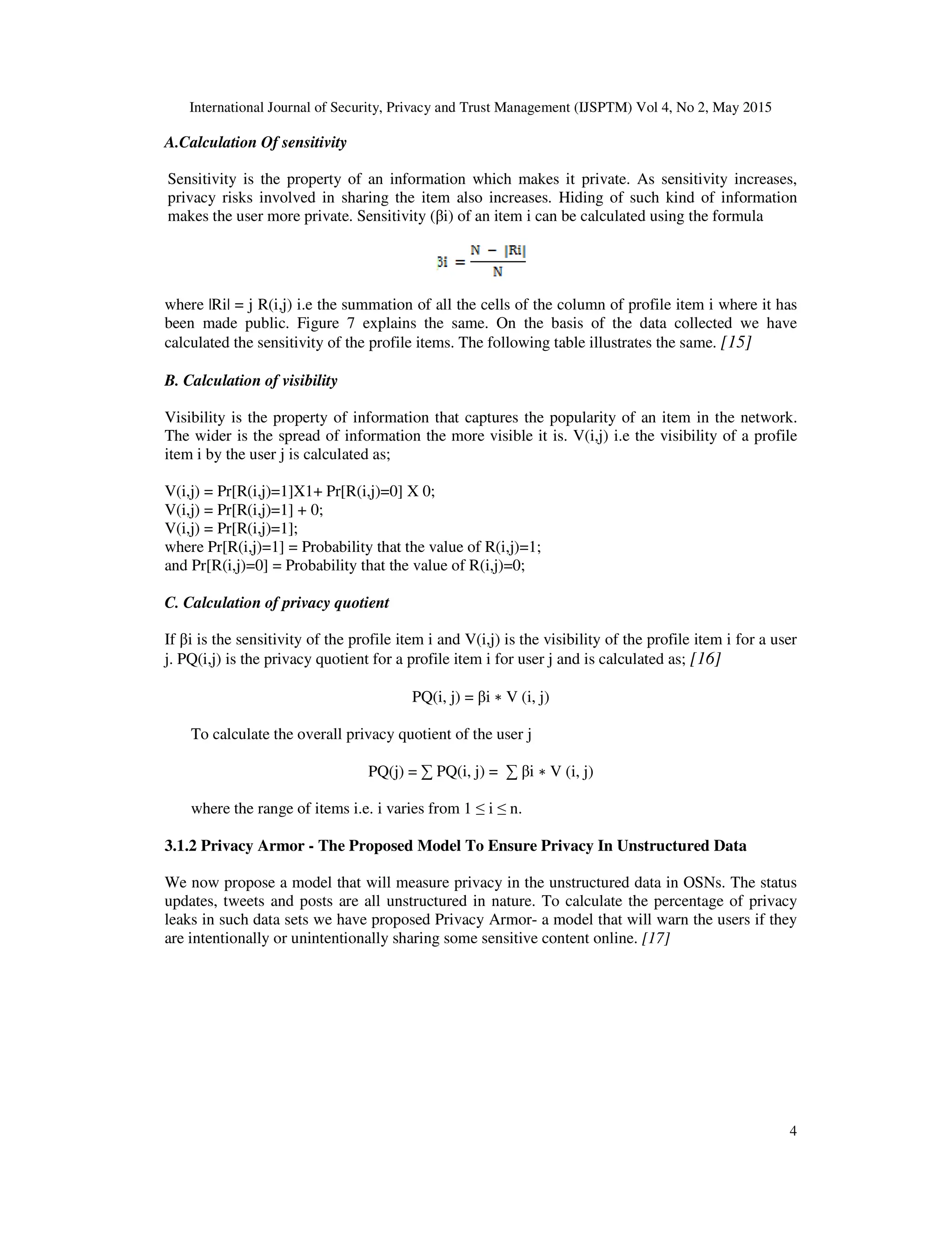 International Journal of Security, Privacy and Trust Management (IJSPTM) Vol 4, No 2, May 2015
4
A.Calculation Of sensitivity
Sensitivity is the property of an information which makes it private. As sensitivity increases,
privacy risks involved in sharing the item also increases. Hiding of such kind of information
makes the user more private. Sensitivity (βi) of an item i can be calculated using the formula
where |Ri| = j R(i,j) i.e the summation of all the cells of the column of profile item i where it has
been made public. Figure 7 explains the same. On the basis of the data collected we have
calculated the sensitivity of the profile items. The following table illustrates the same. [15]
B. Calculation of visibility
Visibility is the property of information that captures the popularity of an item in the network.
The wider is the spread of information the more visible it is. V(i,j) i.e the visibility of a profile
item i by the user j is calculated as;
V(i,j) = Pr[R(i,j)=1]X1+ Pr[R(i,j)=0] X 0;
V(i,j) = Pr[R(i,j)=1] + 0;
V(i,j) = Pr[R(i,j)=1];
where Pr[R(i,j)=1] = Probability that the value of R(i,j)=1;
and Pr[R(i,j)=0] = Probability that the value of R(i,j)=0;
C. Calculation of privacy quotient
If βi is the sensitivity of the profile item i and V(i,j) is the visibility of the profile item i for a user
j. PQ(i,j) is the privacy quotient for a profile item i for user j and is calculated as; [16]
PQ(i, j) = βi ∗ V (i, j)
To calculate the overall privacy quotient of the user j
PQ(j) = ∑ PQ(i, j) = ∑ βi ∗ V (i, j)
where the range of items i.e. i varies from 1 ≤ i ≤ n.
3.1.2 Privacy Armor - The Proposed Model To Ensure Privacy In Unstructured Data
We now propose a model that will measure privacy in the unstructured data in OSNs. The status
updates, tweets and posts are all unstructured in nature. To calculate the percentage of privacy
leaks in such data sets we have proposed Privacy Armor- a model that will warn the users if they
are intentionally or unintentionally sharing some sensitive content online. [17]
 