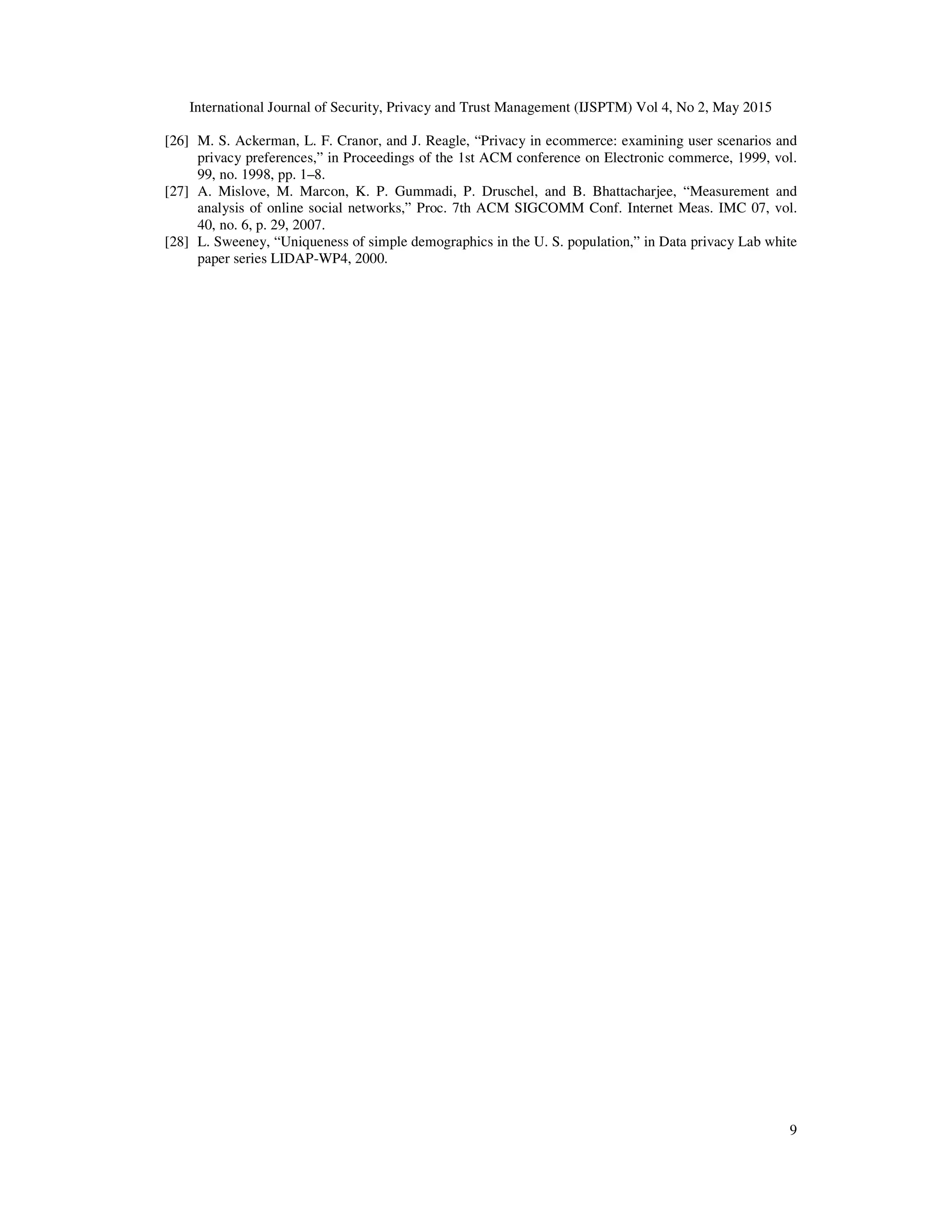 International Journal of Security, Privacy and Trust Management (IJSPTM) Vol 4, No 2, May 2015
9
[26] M. S. Ackerman, L. F. Cranor, and J. Reagle, “Privacy in ecommerce: examining user scenarios and
privacy preferences,” in Proceedings of the 1st ACM conference on Electronic commerce, 1999, vol.
99, no. 1998, pp. 1–8.
[27] A. Mislove, M. Marcon, K. P. Gummadi, P. Druschel, and B. Bhattacharjee, “Measurement and
analysis of online social networks,” Proc. 7th ACM SIGCOMM Conf. Internet Meas. IMC 07, vol.
40, no. 6, p. 29, 2007.
[28] L. Sweeney, “Uniqueness of simple demographics in the U. S. population,” in Data privacy Lab white
paper series LIDAP-WP4, 2000.
 