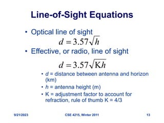 9/21/2023 CSE 4215, Winter 2011 13
Line-of-Sight Equations
• Optical line of sight
• Effective, or radio, line of sight
• d = distance between antenna and horizon
(km)
• h = antenna height (m)
• K = adjustment factor to account for
refraction, rule of thumb K = 4/3
h
d 57
.
3

h
d 
 57
.
3
 