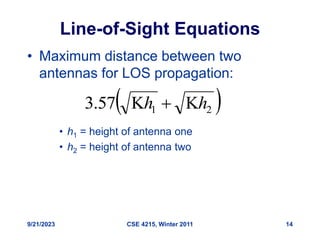 9/21/2023 CSE 4215, Winter 2011 14
Line-of-Sight Equations
• Maximum distance between two
antennas for LOS propagation:
• h1 = height of antenna one
• h2 = height of antenna two
 
2
1
57
.
3 h
h 


 