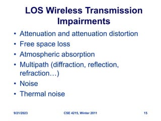 9/21/2023 CSE 4215, Winter 2011 15
LOS Wireless Transmission
Impairments
• Attenuation and attenuation distortion
• Free space loss
• Atmospheric absorption
• Multipath (diffraction, reflection,
refraction…)
• Noise
• Thermal noise
 