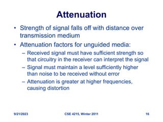 9/21/2023 CSE 4215, Winter 2011 16
Attenuation
• Strength of signal falls off with distance over
transmission medium
• Attenuation factors for unguided media:
– Received signal must have sufficient strength so
that circuitry in the receiver can interpret the signal
– Signal must maintain a level sufficiently higher
than noise to be received without error
– Attenuation is greater at higher frequencies,
causing distortion
 