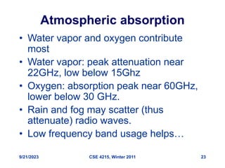 9/21/2023 CSE 4215, Winter 2011 23
Atmospheric absorption
• Water vapor and oxygen contribute
most
• Water vapor: peak attenuation near
22GHz, low below 15Ghz
• Oxygen: absorption peak near 60GHz,
lower below 30 GHz.
• Rain and fog may scatter (thus
attenuate) radio waves.
• Low frequency band usage helps…
 