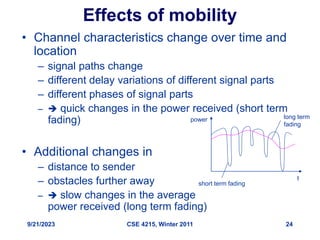 9/21/2023 CSE 4215, Winter 2011 24
Effects of mobility
• Channel characteristics change over time and
location
– signal paths change
– different delay variations of different signal parts
– different phases of signal parts
–  quick changes in the power received (short term
fading)
• Additional changes in
– distance to sender
– obstacles further away
–  slow changes in the average
power received (long term fading)
short term fading
long term
fading
t
power
 
