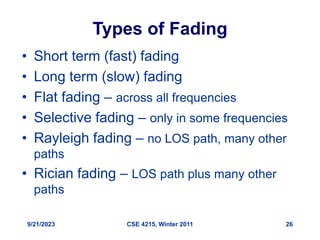 9/21/2023 CSE 4215, Winter 2011 26
Types of Fading
• Short term (fast) fading
• Long term (slow) fading
• Flat fading – across all frequencies
• Selective fading – only in some frequencies
• Rayleigh fading – no LOS path, many other
paths
• Rician fading – LOS path plus many other
paths
 