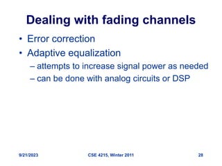 9/21/2023 CSE 4215, Winter 2011 28
Dealing with fading channels
• Error correction
• Adaptive equalization
– attempts to increase signal power as needed
– can be done with analog circuits or DSP
 