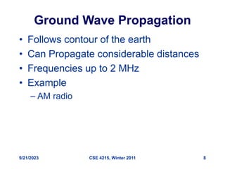 9/21/2023 CSE 4215, Winter 2011 8
Ground Wave Propagation
• Follows contour of the earth
• Can Propagate considerable distances
• Frequencies up to 2 MHz
• Example
– AM radio
 