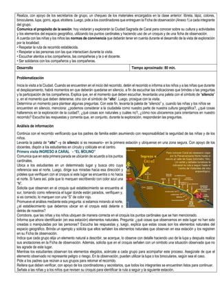 Realiza, con apoyo de los secretarios de grupo, un chequeo de los materiales encargados en la clase anterior: libreta, lápiz, colores,
binoculares, lupa, gorro, agua, etcétera. Luego, pide a los coordinadores que entreguen la Ficha de observación (Anexo 1) a cada integrante
del grupo.
Comunica el propósito de la sesión: hoy visitarán y explorarán la Ciudad Sagrada de Caral para conocer sobre su cultura y actividades
y los elementos del espacio geográfico, utilizando los puntos cardinales y haciendo uso de un croquis y de una ficha de observación.
A cuerda con las niñas y los niños las normas de convivencia que deberán tener en cuenta durante el desarrollo de la vista de exploración
por la localidad:
• Respetar la ruta de recorrido establecida.
• Respetar a las personas con las que interactúen durante la visita.
• Escuchar atentos a los compañeros, las compañeras y la o el docente.
• Ser solidarios con los compañeros y las compañeras.
Desarrollo Tiempo aproximado: 80 min.
Problematización
Inicia la visita a la Ciudad. Cuando se encuentren en el inicio del recorrido, detén el recorrido e informa a los niños y a las niñas que durante
el desplazamiento, habrá momentos en que deberán quedarse en silencio, a fin de escuchar las indicaciones que brindes o las preguntas
y la participación de los compañeros. Explica que, en el momento que deben escuchar, levantarás una paleta con el símbolo de “silencio”
y, en el momento que deben detenerse, otra con el símbolo de “alto”. Luego, prosigue con la visita.
Determina un momento para plantear algunas preguntas. Con este fin, levanta la paleta de “silencio” y, cuando las niñas y los niños se
encuentren en silencio, menciona: ¿podemos considerar a la ciudadela como nuestro parte de nuestra cultura geográfica?, ¿qué cosas
hallaremos en la exploración de la cuidad?, ¿qué cosas son naturales y cuáles no?, ¿cómo nos ubicaremos para orientarnos en nuestro
recorrido? Escucha las respuestas y comenta que, en conjunto, durante la exploración, responderán las preguntas.
Análisis de información
Continúa con el recorrido verificando que los padres de familia estén asumiendo con responsabilidad la seguridad de las niñas y de los
niños.
Levanta la paleta de “alto” –y de silencio si es necesario– en la primera estación y ubíquense en una zona segura. Con apoyo de los
docentes, dispón a los estudiantes en círculo y colócate en el centro.
Primera visita INGRESO A CARAL - “EL MOLINO”
Comunica que en esta primera parada se ubicarán de acuerdo a los puntos
cardinales.
Ubica a los estudiantes en un determinado lugar y busca otro cuya
referencia sea el norte. Luego, dirige sus miradas hacia esa dirección y
pídeles que verifiquen con el croquis si este lugar se encuentra o no hacia
el norte. Si fuera así, pide que lo marquen escribiendo con color azul una
“N”.
Solicita que observen en el croquis qué establecimiento se encuentra al
sur, tomando como referencia el lugar donde están parados, verifiquen y,
si es correcto, lo marquen con una “S” de color rojo.
Promueve el análisis mediante esta pregunta: si estamos mirando al norte,
¿el establecimiento que debemos ubicar en el croquis está delante o
detrás de nosotros?
Corrobora, que las niñas y los niños ubiquen de manera correcta en el croquis los puntos cardinales que se han mencionado.
Informa que ahora identificarán (en esa estación) elementos naturales. Pregunta: ¿qué cosas que observamos en este lugar no han sido
creadas o manipuladas por las personas? Escucha las respuestas y, luego, explica que estas cosas son los elementos naturales del
espacio geográfico. Brinda un ejemplo y solicita que ellos señalen los elementos naturales que observan en esa estación y los registren
en su Ficha de observación.
Indica que cada grupo elija un elemento natural a describir, se acerque, lo observe con detalle haciendo uso de la lupa y después realice
sus anotaciones en la Ficha de observación. Además, solicita que en el croquis señalen con un símbolo una situación observada que no
les agrade de este lugar.
Mientras los estudiantes observan los elementos elegidos, acércate a cada grupo para acompañar este proceso. Asegúrate de que el
elemento observado no represente peligro o riesgo. En la observación, pueden utilizar la lupa o los binoculares, según sea el caso.
Pide a los padres que reúnan a sus grupos para retomar el recorrido.
Reitera que deben verificar, con apoyo de los coordinadores y secretarios, que todos los integrantes se encuentren listos para continuar.
Señala a las niñas y a los niños que revisen su croquis para identificar la ruta a seguir y la siguiente estación.
 