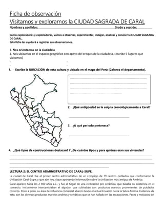 Ficha de observación
Visitamos y exploramos la CIUDAD SAGRADA DE CARAL
Nombres y apellidos: Grado y sección:
Como exploradores y exploradoras, vamos a observar, experimentar, indagar, analizar y conocer la CIUDAD SAGRADA
DE CARAL.
Esta ficha les ayudará a registrar sus observaciones.
1. Nos orientamos en la ciudadela
1. Nos ubicamos en el espacio geográfico con apoyo del croquis de la ciudadela. (escribe 5 lugares que
visitamos)
- -
- -
1. - Escribe la UBICACIÓN de esta cultura y ubícala en el mapa del Perú (Colorea el departamento).
4. ¿Qué tipos de construcciones destacan? Y ¿De cuántos tipos y para quiénes eran sus viviendas?
………………………………………………………………………………………………………………………………………………………………………………
………………………………………………………………………………………………………………………………………………………………………………
……………………...................................................................................................................................................................................………………
…………………………………………………………………………………………………………………………
LECTURA 2: EL CENTRO ADMINISTRATIVO DE CARAL-SUPE.
La ciudad de Caral, fue el primer centro administrativo de un complejo de 19 centros poblados que conformaron la
civilización Caral-Supe; y que aún hoy, sigue aportando información sobre la civilización más antigua de América.
Caral aparece hacia los 2 900 años a.C., y fue el hogar de una civilización pre-cerámica, que basaba su existencia en el
comercio. Inicialmente intercambiaban el algodón que cultivaban con productos marinos provenientes de poblados
costeros. Poco a poco, su área de influencia comercial abarcó desde el actual Ecuador hasta la Selva Andina. Evidencia de
esto, son los diversos productos marinos andinos y selváticos que se han hallado en las excavaciones. Peces y moluscos del
……………………………………………………………………
……………………………………………………………………
……………………………………………………………………
……………………………………………..
2. ¿Qué antigüedad se le asigna cronológicamente a Caral?
…………………………………………………………………………
3. ¿A qué periodo pertenece?
…………………………………………………………………………
 