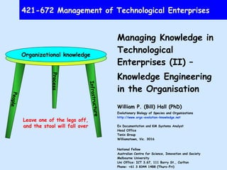421-672 Management of Technological Enterprises Managing Knowledge in Technological Enterprises (II) –  Knowledge Engineering in the Organisation William P. (Bill) Hall (PhD) Evolutionary Biology of Species and Organizations http://www.orgs-evolution-knowledge.net Ex Documentation and KM Systems Analyst Head Office Tenix Group Williamstown, Vic. 3016 National Fellow Australian Centre for Science, Innovation and Society Melbourne University Uni Office: ICT 3.67, 111 Barry St., Carlton Phone: +61 3 8344 1488 (Thurs-Fri) Email:  [email_address] 1 April 2008 People Process Infrastructure Organizational knowledge Leave one of the legs off, and the stool will fall over 
