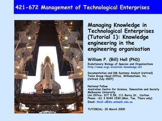 421-672 Management of Technological Enterprises Managing Knowledge in Technological Enterprises (Tutorial 1): Knowledge engineering in the engineering organisation William P. (Bill) Hall (PhD) Evolutionary Biology of Species and Organizations http://www.orgs-evolution-knowledge.net Documentation and KM Systems Analyst (retired) Tenix Group Head Office, Williamstown, Vic. (retired July 2007) National Fellow Australian Centre for Science, Innovation and Society Melbourne University Uni Office: ICT 5.59, 111 Barry St., Carlton Phone: +61 3  8344 1530 (Mon, Tue, Thurs only) Email:  [email_address] TUTORIAL: 20 March 2009 