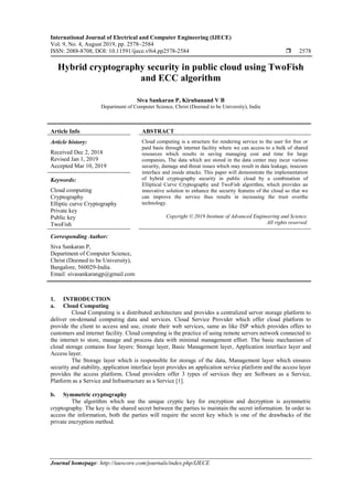 International Journal of Electrical and Computer Engineering (IJECE)
Vol. 9, No. 4, August 2019, pp. 2578~2584
ISSN: 2088-8708, DOI: 10.11591/ijece.v9i4.pp2578-2584  2578
Journal homepage: http://iaescore.com/journals/index.php/IJECE
Hybrid cryptography security in public cloud using TwoFish
and ECC algorithm
Siva Sankaran P, Kirubanand V B
Department of Computer Science, Christ (Deemed to be University), India
Article Info ABSTRACT
Article history:
Received Dec 2, 2018
Revised Jan 1, 2019
Accepted Mar 10, 2019
Cloud computing is a structure for rendering service to the user for free or
paid basis through internet facility where we can access to a bulk of shared
resources which results in saving managing cost and time for large
companies, The data which are stored in the data center may incur various
security, damage and threat issues which may result in data leakage, insecure
interface and inside attacks. This paper will demonstrate the implementation
of hybrid cryptography security in public cloud by a combination of
Elliptical Curve Cryptography and TwoFish algorithm, which provides an
innovative solution to enhance the security features of the cloud so that we
can improve the service thus results in increasing the trust overthe
technology.
Keywords:
Cloud computing
Cryptography
Elliptic curve Cryptography
Private key
Public key
TwoFish
Copyright © 2019 Institute of Advanced Engineering and Science.
All rights reserved.
Corresponding Author:
Siva Sankaran P,
Department of Computer Science,
Christ (Deemed to be University),
Bangalore, 560029-India.
Email: sivasankarangp@gmail.com
1. INTRODUCTION
a. Cloud Computing
Cloud Computing is a distributed architecture and provides a centralized server storage platform to
deliver on-demand computing data and services. Cloud Service Provider which offer cloud platform to
provide the client to access and use, create their web services, same as like ISP which provides offers to
customers and internet facility. Cloud computing is the practice of using remote servers network connected to
the internet to store, manage and process data with minimal management effort. The basic mechanism of
cloud storage contains four layers: Storage layer, Basic Management layer, Application interface layer and
Access layer.
The Storage layer which is responsible for storage of the data, Management layer which ensures
security and stability, application interface layer provides an application service platform and the access layer
provides the access platform. Cloud providers offer 3 types of services they are Software as a Service,
Platform as a Service and Infrastructure as a Service [1].
b. Symmetric cryptography
The algorithm which use the unique cryptic key for encryption and decryption is asymmetric
cryptography. The key is the shared secret between the parties to maintain the secret information. In order to
access the information, both the parties will require the secret key which is one of the drawbacks of the
private encryption method.
 
