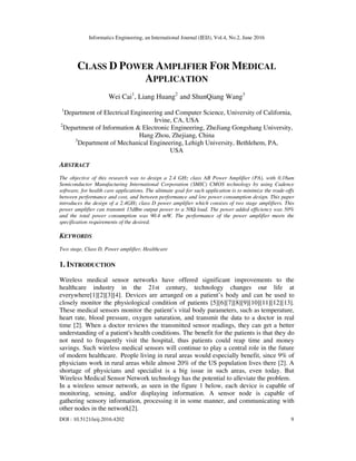 Informatics Engineering, an International Journal (IEIJ), Vol.4, No.2, June 2016
DOI : 10.5121/ieij.2016.4202 9
CLASS D POWER AMPLIFIER FOR MEDICAL
APPLICATION
Wei Cai1
, Liang Huang2
and ShunQiang Wang3
1
Department of Electrical Engineering and Computer Science, University of California,
Irvine, CA, USA
2
Department of Information & Electronic Engineering, ZheJiang Gongshang University,
Hang Zhou, Zhejiang, China
3
Department of Mechanical Engineering, Lehigh University, Bethlehem, PA,
USA
ABSTRACT
The objective of this research was to design a 2.4 GHz class AB Power Amplifier (PA), with 0.18um
Semiconductor Manufacturing International Corporation (SMIC) CMOS technology by using Cadence
software, for health care applications. The ultimate goal for such application is to minimize the trade-offs
between performance and cost, and between performance and low power consumption design. This paper
introduces the design of a 2.4GHz class D power amplifier which consists of two stage amplifiers. This
power amplifier can transmit 15dBm output power to a 50Ω load. The power added efficiency was 50%
and the total power consumption was 90.4 mW. The performance of the power amplifier meets the
specification requirements of the desired.
KEYWORDS
Two stage, Class D, Power amplifier, Healthcare
1. INTRODUCTION
Wireless medical sensor networks have offered significant improvements to the
healthcare industry in the 21st century, technology changes our life at
everywhere[1][2][3][4]. Devices are arranged on a patient’s body and can be used to
closely monitor the physiological condition of patients [5][6][7][8][9][10][11][12][13].
These medical sensors monitor the patient’s vital body parameters, such as temperature,
heart rate, blood pressure, oxygen saturation, and transmit the data to a doctor in real
time [2]. When a doctor reviews the transmitted sensor readings, they can get a better
understanding of a patient's health conditions. The benefit for the patients is that they do
not need to frequently visit the hospital, thus patients could reap time and money
savings. Such wireless medical sensors will continue to play a central role in the future
of modern healthcare. People living in rural areas would especially benefit, since 9% of
physicians work in rural areas while almost 20% of the US population lives there [2]. A
shortage of physicians and specialist is a big issue in such areas, even today. But
Wireless Medical Sensor Network technology has the potential to alleviate the problem.
In a wireless sensor network, as seen in the figure 1 below, each device is capable of
monitoring, sensing, and/or displaying information. A sensor node is capable of
gathering sensory information, processing it in some manner, and communicating with
other nodes in the network[2].
 