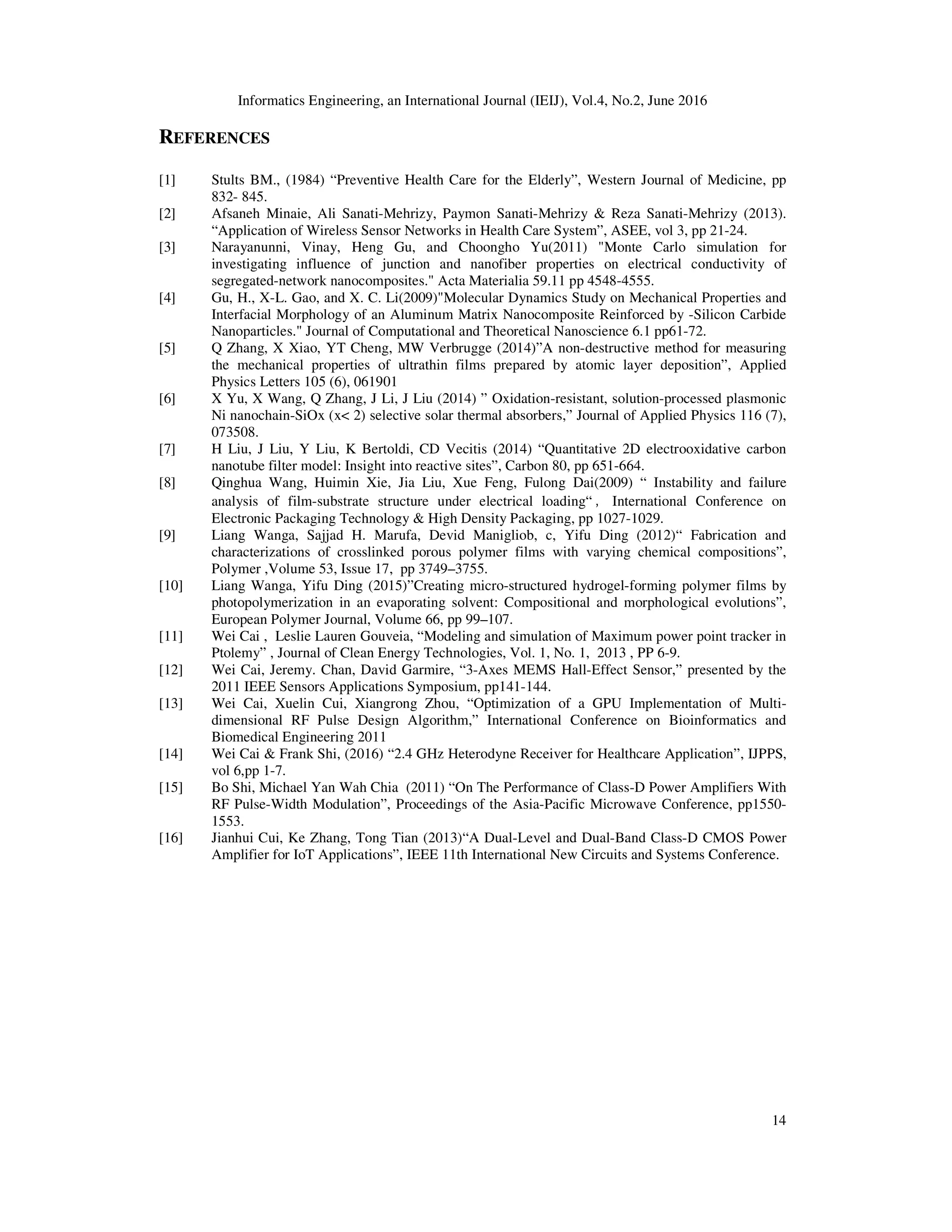 Informatics Engineering, an International Journal (IEIJ), Vol.4, No.2, June 2016
14
REFERENCES
[1] Stults BM., (1984) “Preventive Health Care for the Elderly”, Western Journal of Medicine, pp
832- 845.
[2] Afsaneh Minaie, Ali Sanati-Mehrizy, Paymon Sanati-Mehrizy & Reza Sanati-Mehrizy (2013).
“Application of Wireless Sensor Networks in Health Care System”, ASEE, vol 3, pp 21-24.
[3] Narayanunni, Vinay, Heng Gu, and Choongho Yu(2011) "Monte Carlo simulation for
investigating influence of junction and nanofiber properties on electrical conductivity of
segregated-network nanocomposites." Acta Materialia 59.11 pp 4548-4555.
[4] Gu, H., X-L. Gao, and X. C. Li(2009)"Molecular Dynamics Study on Mechanical Properties and
Interfacial Morphology of an Aluminum Matrix Nanocomposite Reinforced by -Silicon Carbide
Nanoparticles." Journal of Computational and Theoretical Nanoscience 6.1 pp61-72.
[5] Q Zhang, X Xiao, YT Cheng, MW Verbrugge (2014)”A non-destructive method for measuring
the mechanical properties of ultrathin films prepared by atomic layer deposition”, Applied
Physics Letters 105 (6), 061901
[6] X Yu, X Wang, Q Zhang, J Li, J Liu (2014) ” Oxidation-resistant, solution-processed plasmonic
Ni nanochain-SiOx (x< 2) selective solar thermal absorbers,” Journal of Applied Physics 116 (7),
073508.
[7] H Liu, J Liu, Y Liu, K Bertoldi, CD Vecitis (2014) “Quantitative 2D electrooxidative carbon
nanotube filter model: Insight into reactive sites”, Carbon 80, pp 651-664.
[8] Qinghua Wang, Huimin Xie, Jia Liu, Xue Feng, Fulong Dai(2009) “ Instability and failure
analysis of film-substrate structure under electrical loading“ ，International Conference on
Electronic Packaging Technology & High Density Packaging, pp 1027-1029.
[9] Liang Wanga, Sajjad H. Marufa, Devid Manigliob, c, Yifu Ding (2012)“ Fabrication and
characterizations of crosslinked porous polymer films with varying chemical compositions”,
Polymer ,Volume 53, Issue 17, pp 3749–3755.
[10] Liang Wanga, Yifu Ding (2015)”Creating micro-structured hydrogel-forming polymer films by
photopolymerization in an evaporating solvent: Compositional and morphological evolutions”,
European Polymer Journal, Volume 66, pp 99–107.
[11] Wei Cai , Leslie Lauren Gouveia, “Modeling and simulation of Maximum power point tracker in
Ptolemy” , Journal of Clean Energy Technologies, Vol. 1, No. 1, 2013 , PP 6-9.
[12] Wei Cai, Jeremy. Chan, David Garmire, “3-Axes MEMS Hall-Effect Sensor,” presented by the
2011 IEEE Sensors Applications Symposium, pp141-144.
[13] Wei Cai, Xuelin Cui, Xiangrong Zhou, “Optimization of a GPU Implementation of Multi-
dimensional RF Pulse Design Algorithm,” International Conference on Bioinformatics and
Biomedical Engineering 2011
[14] Wei Cai & Frank Shi, (2016) “2.4 GHz Heterodyne Receiver for Healthcare Application”, IJPPS,
vol 6,pp 1-7.
[15] Bo Shi, Michael Yan Wah Chia (2011) “On The Performance of Class-D Power Amplifiers With
RF Pulse-Width Modulation”, Proceedings of the Asia-Pacific Microwave Conference, pp1550-
1553.
[16] Jianhui Cui, Ke Zhang, Tong Tian (2013)“A Dual-Level and Dual-Band Class-D CMOS Power
Amplifier for IoT Applications”, IEEE 11th International New Circuits and Systems Conference.
 