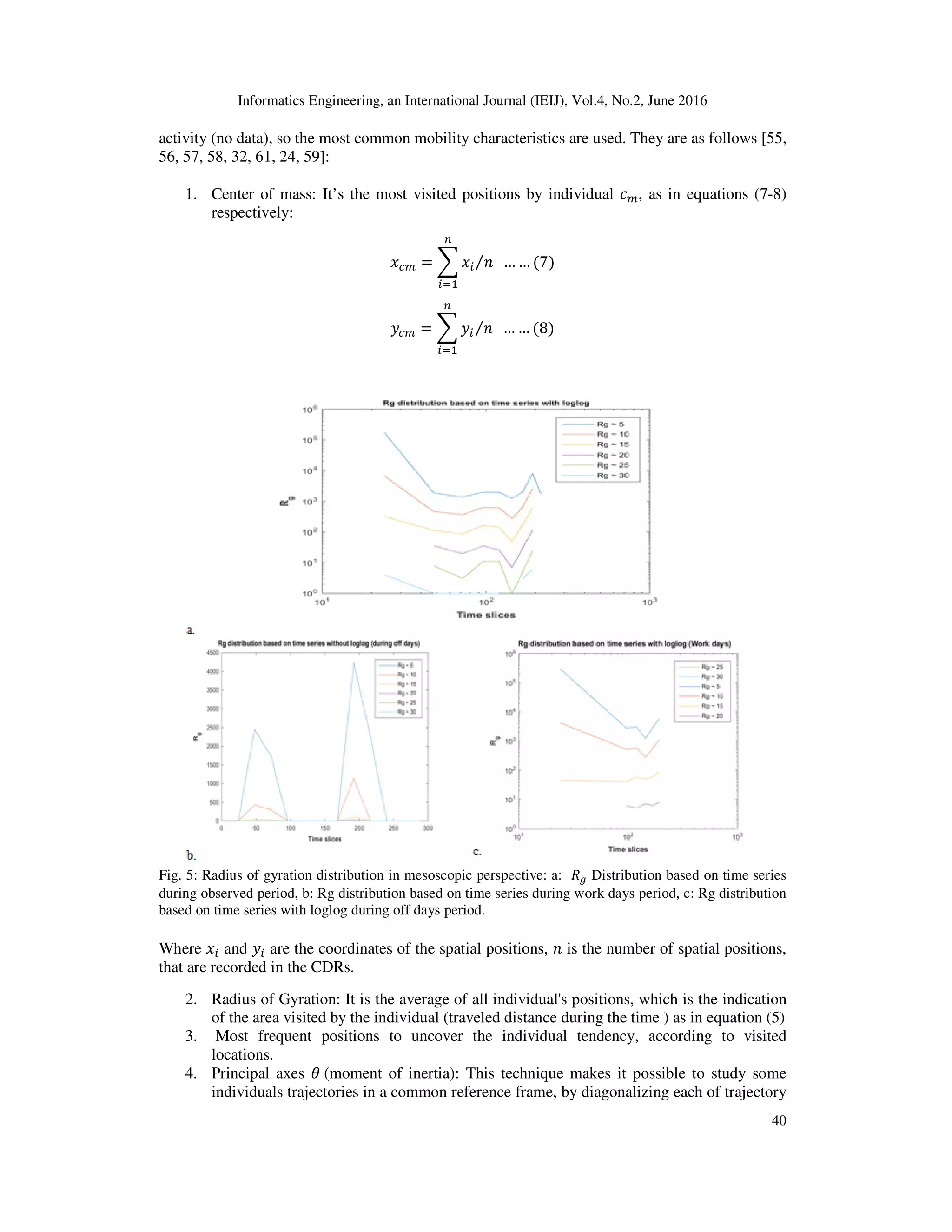 Informatics Engineering, an International Journal (IEIJ), Vol.4, No.2, June 2016
40
activity (no data), so the most common mobility characteristics are used. They are as follows [55,
56, 57, 58, 32, 61, 24, 59]:
1. Center of mass: It’s the most visited positions by individual ܿ௠, as in equations (7-8)
respectively:
‫ݔ‬௖௠ = ෍ ‫ݔ‬௜ ݊⁄ … … (7)
௡
௜ୀଵ
‫ݕ‬௖௠ = ෍ ‫ݕ‬௜ ݊⁄ … … (8)
௡
௜ୀଵ
Fig. 5: Radius of gyration distribution in mesoscopic perspective: a: ܴ௚ Distribution based on time series
during observed period, b: Rg distribution based on time series during work days period, c: Rg distribution
based on time series with loglog during off days period.
Where ‫ݔ‬௜ and ‫ݕ‬௜ are the coordinates of the spatial positions, ݊ is the number of spatial positions,
that are recorded in the CDRs.
2. Radius of Gyration: It is the average of all individual's positions, which is the indication
of the area visited by the individual (traveled distance during the time ) as in equation (5)
3. Most frequent positions to uncover the individual tendency, according to visited
locations.
4. Principal axes ߠ (moment of inertia): This technique makes it possible to study some
individuals trajectories in a common reference frame, by diagonalizing each of trajectory
 