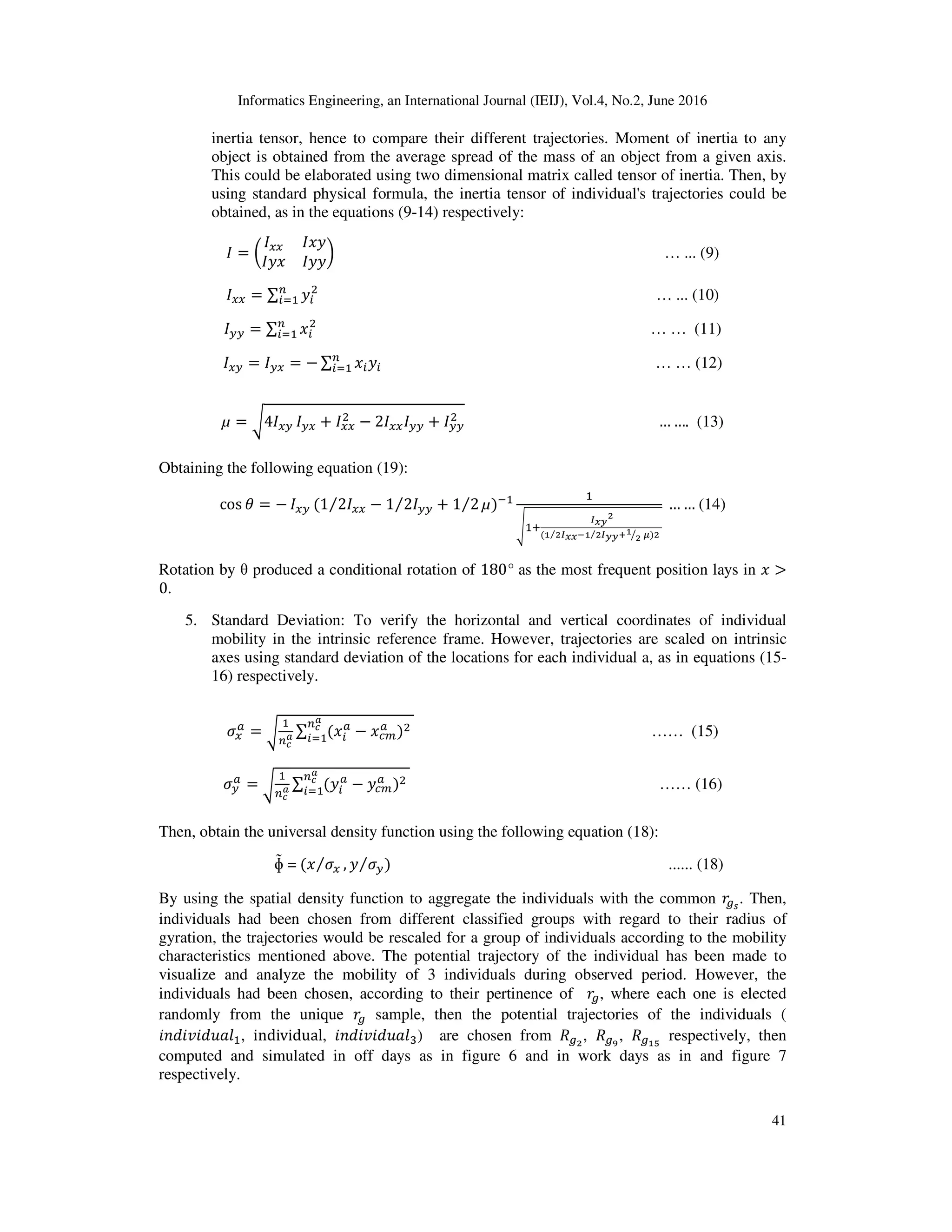 Informatics Engineering, an International Journal (IEIJ), Vol.4, No.2, June 2016
41
inertia tensor, hence to compare their different trajectories. Moment of inertia to any
object is obtained from the average spread of the mass of an object from a given axis.
This could be elaborated using two dimensional matrix called tensor of inertia. Then, by
using standard physical formula, the inertia tensor of individual's trajectories could be
obtained, as in the equations (9-14) respectively:
‫ܫ‬ = ൬
‫ܫ‬௫௫ ‫ݕݔܫ‬
‫ݔݕܫ‬ ‫ݕݕܫ‬
൰ … ... (9)
‫ܫ‬௫௫ = ∑ ‫ݕ‬௜
ଶ௡
௜ୀଵ … ... (10)
‫ܫ‬௬௬ = ∑ ‫ݔ‬௜
ଶ௡
௜ୀଵ … … (11)
‫ܫ‬௫௬ = ‫ܫ‬௬௫ = − ∑ ‫ݔ‬௜‫ݕ‬௜
௡
௜ୀଵ … … (12)
µ = ට4‫ܫ‬௫௬ ‫ܫ‬௬௫ + ‫ܫ‬௫௫
ଶ − 2‫ܫ‬௫௫‫ܫ‬௬௬ + ‫ܫ‬௬௬
ଶ … …. (13)
Obtaining the following equation (19):
cos ߠ = − ‫ܫ‬௫௬ (1 2‫ܫ‬௫௫⁄ − 1 2‫ܫ‬௬௬ + 1 2⁄⁄ µ)ିଵ ଵ
ඨଵା
಺ೣ೤
మ
(భ మ಺ೣೣ⁄ షభ మ಺೤೤శభ
మൗ ഋ⁄ )మ
… … (14)
Rotation by θ produced a conditional rotation of 180° as the most frequent position lays in ‫ݔ‬ >
0.
5. Standard Deviation: To verify the horizontal and vertical coordinates of individual
mobility in the intrinsic reference frame. However, trajectories are scaled on intrinsic
axes using standard deviation of the locations for each individual a, as in equations (15-
16) respectively.
ߪ௫
௔
= ට
ଵ
௡೎
ೌ ∑ ሺ‫ݔ‬௜
௔
− ‫ݔ‬௖௠
௔
ሻଶ௡೎
ೌ
௜ୀଵ
	
	
…… (15)
ߪ௬
௔
= ට
ଵ
௡೎
ೌ ∑ ሺ‫ݕ‬௜
௔
− ‫ݕ‬௖௠
௔
ሻଶ௡೎
ೌ
௜ୀଵ
	
	
…… (16)
Then, obtain the universal density function using the following equation (18):
ɸ̃ =	ሺ‫ݔ‬ ߪ௫⁄ , ‫ݕ‬ ߪ௬⁄ ሻ ...... (18)
By using the spatial density function to aggregate the individuals with the common ‫ݎ‬௚ೞ
. Then,
individuals had been chosen from different classified groups with regard to their radius of
gyration, the trajectories would be rescaled for a group of individuals according to the mobility
characteristics mentioned above. The potential trajectory of the individual has been made to
visualize and analyze the mobility of 3 individuals during observed period. However, the
individuals had been chosen, according to their pertinence of ‫ݎ‬௚, where each one is elected
randomly from the unique ‫ݎ‬௚ sample, then the potential trajectories of the individuals (
݅݊݀݅‫݈ܽݑ݀݅ݒ‬ଵ, individual, ݅݊݀݅‫݈ܽݑ݀݅ݒ‬ଷ) are chosen from ܴ௚మ
, ܴ௚వ
, ܴ௚భఱ
respectively, then
computed and simulated in off days as in figure 6 and in work days as in and figure 7
respectively.
 