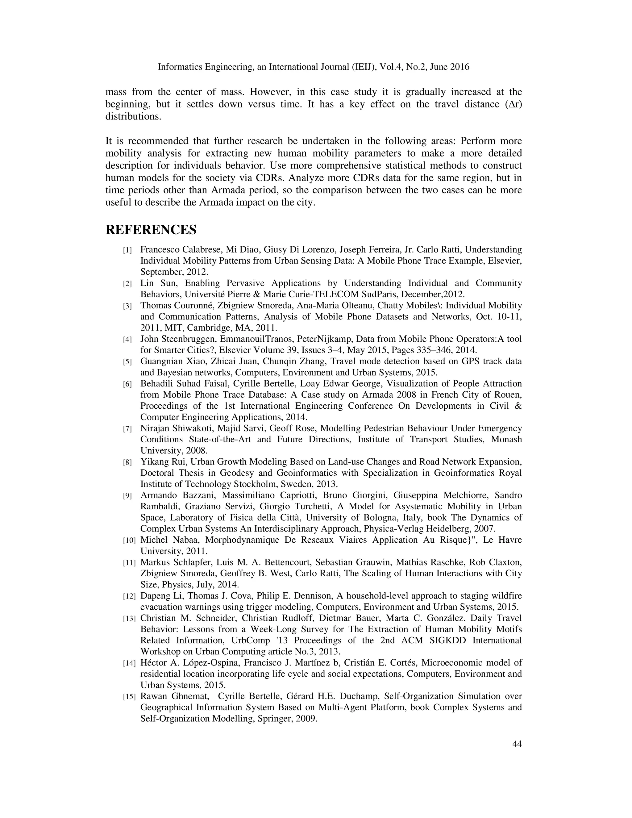 Informatics Engineering, an International Journal (IEIJ), Vol.4, No.2, June 2016
44
mass from the center of mass. However, in this case study it is gradually increased at the
beginning, but it settles down versus time. It has a key effect on the travel distance (∆r)
distributions.
It is recommended that further research be undertaken in the following areas: Perform more
mobility analysis for extracting new human mobility parameters to make a more detailed
description for individuals behavior. Use more comprehensive statistical methods to construct
human models for the society via CDRs. Analyze more CDRs data for the same region, but in
time periods other than Armada period, so the comparison between the two cases can be more
useful to describe the Armada impact on the city.
REFERENCES
[1] Francesco Calabrese, Mi Diao, Giusy Di Lorenzo, Joseph Ferreira, Jr. Carlo Ratti, Understanding
Individual Mobility Patterns from Urban Sensing Data: A Mobile Phone Trace Example, Elsevier,
September, 2012.
[2] Lin Sun, Enabling Pervasive Applications by Understanding Individual and Community
Behaviors, Université Pierre & Marie Curie-TELECOM SudParis, December,2012.
[3] Thomas Couronné, Zbigniew Smoreda, Ana-Maria Olteanu, Chatty Mobiles: Individual Mobility
and Communication Patterns, Analysis of Mobile Phone Datasets and Networks, Oct. 10-11,
2011, MIT, Cambridge, MA, 2011.
[4] John Steenbruggen, EmmanouilTranos, PeterNijkamp, Data from Mobile Phone Operators:A tool
for Smarter Cities?, Elsevier Volume 39, Issues 3–4, May 2015, Pages 335–346, 2014.
[5] Guangnian Xiao, Zhicai Juan, Chunqin Zhang, Travel mode detection based on GPS track data
and Bayesian networks, Computers, Environment and Urban Systems, 2015.
[6] Behadili Suhad Faisal, Cyrille Bertelle, Loay Edwar George, Visualization of People Attraction
from Mobile Phone Trace Database: A Case study on Armada 2008 in French City of Rouen,
Proceedings of the 1st International Engineering Conference On Developments in Civil &
Computer Engineering Applications, 2014.
[7] Nirajan Shiwakoti, Majid Sarvi, Geoff Rose, Modelling Pedestrian Behaviour Under Emergency
Conditions State-of-the-Art and Future Directions, Institute of Transport Studies, Monash
University, 2008.
[8] Yikang Rui, Urban Growth Modeling Based on Land-use Changes and Road Network Expansion,
Doctoral Thesis in Geodesy and Geoinformatics with Specialization in Geoinformatics Royal
Institute of Technology Stockholm, Sweden, 2013.
[9] Armando Bazzani, Massimiliano Capriotti, Bruno Giorgini, Giuseppina Melchiorre, Sandro
Rambaldi, Graziano Servizi, Giorgio Turchetti, A Model for Asystematic Mobility in Urban
Space, Laboratory of Fisica della Città, University of Bologna, Italy, book The Dynamics of
Complex Urban Systems An Interdisciplinary Approach, Physica-Verlag Heidelberg, 2007.
[10] Michel Nabaa, Morphodynamique De Reseaux Viaires Application Au Risque}", Le Havre
University, 2011.
[11] Markus Schlapfer, Luis M. A. Bettencourt, Sebastian Grauwin, Mathias Raschke, Rob Claxton,
Zbigniew Smoreda, Geoffrey B. West, Carlo Ratti, The Scaling of Human Interactions with City
Size, Physics, July, 2014.
[12] Dapeng Li, Thomas J. Cova, Philip E. Dennison, A household-level approach to staging wildfire
evacuation warnings using trigger modeling, Computers, Environment and Urban Systems, 2015.
[13] Christian M. Schneider, Christian Rudloff, Dietmar Bauer, Marta C. González, Daily Travel
Behavior: Lessons from a Week-Long Survey for The Extraction of Human Mobility Motifs
Related Information, UrbComp '13 Proceedings of the 2nd ACM SIGKDD International
Workshop on Urban Computing article No.3, 2013.
[14] Héctor A. López-Ospina, Francisco J. Martínez b, Cristián E. Cortés, Microeconomic model of
residential location incorporating life cycle and social expectations, Computers, Environment and
Urban Systems, 2015.
[15] Rawan Ghnemat, Cyrille Bertelle, Gérard H.E. Duchamp, Self-Organization Simulation over
Geographical Information System Based on Multi-Agent Platform, book Complex Systems and
Self-Organization Modelling, Springer, 2009.
 