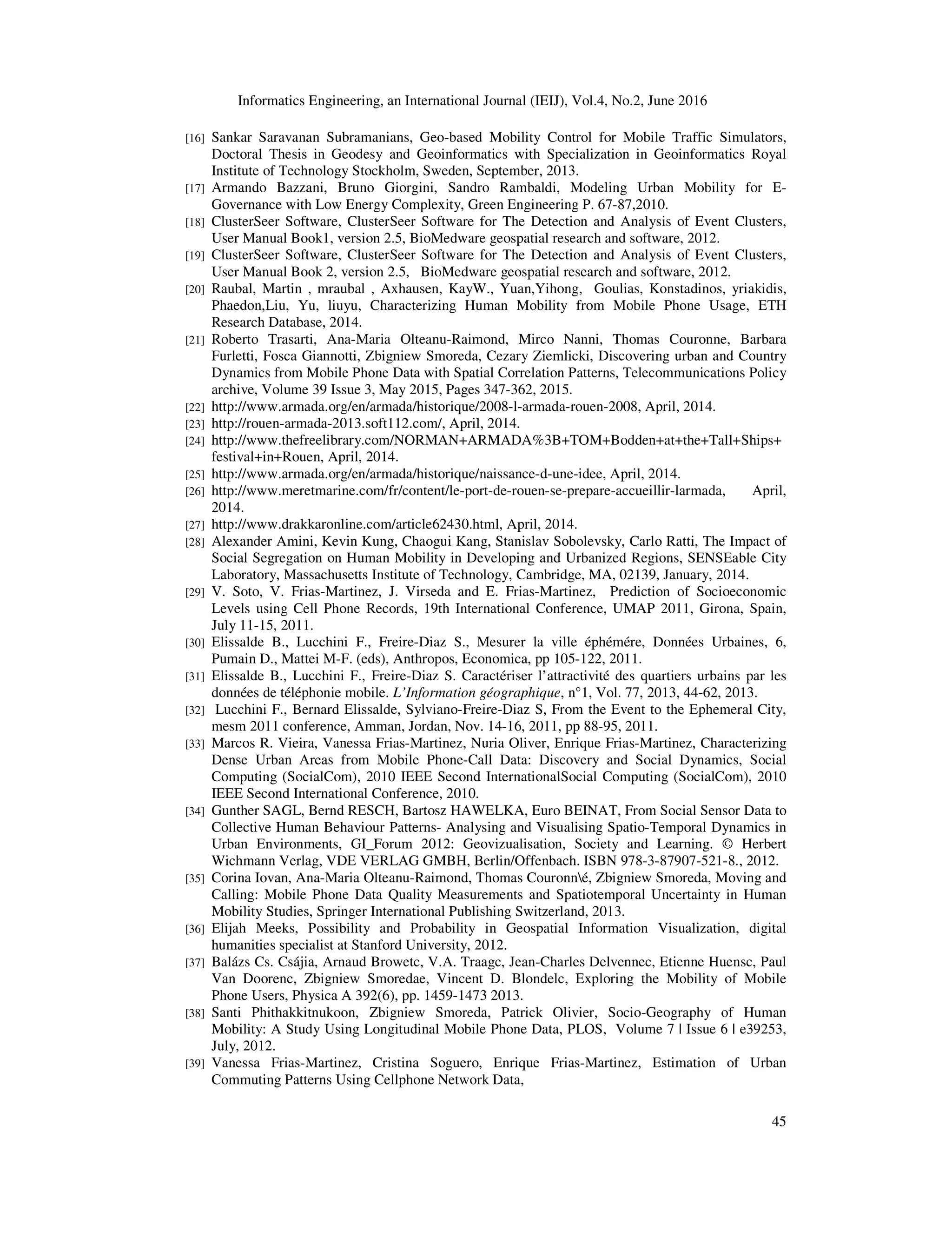 Informatics Engineering, an International Journal (IEIJ), Vol.4, No.2, June 2016
45
[16] Sankar Saravanan Subramanians, Geo-based Mobility Control for Mobile Traffic Simulators,
Doctoral Thesis in Geodesy and Geoinformatics with Specialization in Geoinformatics Royal
Institute of Technology Stockholm, Sweden, September, 2013.
[17] Armando Bazzani, Bruno Giorgini, Sandro Rambaldi, Modeling Urban Mobility for E-
Governance with Low Energy Complexity, Green Engineering P. 67-87,2010.
[18] ClusterSeer Software, ClusterSeer Software for The Detection and Analysis of Event Clusters,
User Manual Book1, version 2.5, BioMedware geospatial research and software, 2012.
[19] ClusterSeer Software, ClusterSeer Software for The Detection and Analysis of Event Clusters,
User Manual Book 2, version 2.5, BioMedware geospatial research and software, 2012.
[20] Raubal, Martin , mraubal , Axhausen, KayW., Yuan,Yihong, Goulias, Konstadinos, yriakidis,
Phaedon,Liu, Yu, liuyu, Characterizing Human Mobility from Mobile Phone Usage, ETH
Research Database, 2014.
[21] Roberto Trasarti, Ana-Maria Olteanu-Raimond, Mirco Nanni, Thomas Couronne, Barbara
Furletti, Fosca Giannotti, Zbigniew Smoreda, Cezary Ziemlicki, Discovering urban and Country
Dynamics from Mobile Phone Data with Spatial Correlation Patterns, Telecommunications Policy
archive, Volume 39 Issue 3, May 2015, Pages 347-362, 2015.
[22] http://www.armada.org/en/armada/historique/2008-l-armada-rouen-2008, April, 2014.
[23] http://rouen-armada-2013.soft112.com/, April, 2014.
[24] http://www.thefreelibrary.com/NORMAN+ARMADA%3B+TOM+Bodden+at+the+Tall+Ships+
festival+in+Rouen, April, 2014.
[25] http://www.armada.org/en/armada/historique/naissance-d-une-idee, April, 2014.
[26] http://www.meretmarine.com/fr/content/le-port-de-rouen-se-prepare-accueillir-larmada, April,
2014.
[27] http://www.drakkaronline.com/article62430.html, April, 2014.
[28] Alexander Amini, Kevin Kung, Chaogui Kang, Stanislav Sobolevsky, Carlo Ratti, The Impact of
Social Segregation on Human Mobility in Developing and Urbanized Regions, SENSEable City
Laboratory, Massachusetts Institute of Technology, Cambridge, MA, 02139, January, 2014.
[29] V. Soto, V. Frias-Martinez, J. Virseda and E. Frias-Martinez, Prediction of Socioeconomic
Levels using Cell Phone Records, 19th International Conference, UMAP 2011, Girona, Spain,
July 11-15, 2011.
[30] Elissalde B., Lucchini F., Freire-Diaz S., Mesurer la ville éphémére, Données Urbaines, 6,
Pumain D., Mattei M-F. (eds), Anthropos, Economica, pp 105-122, 2011.
[31] Elissalde B., Lucchini F., Freire-Diaz S. Caractériser l’attractivité des quartiers urbains par les
données de téléphonie mobile. L’Information géographique, n°1, Vol. 77, 2013, 44-62, 2013.
[32] Lucchini F., Bernard Elissalde, Sylviano-Freire-Diaz S, From the Event to the Ephemeral City,
mesm 2011 conference, Amman, Jordan, Nov. 14-16, 2011, pp 88-95, 2011.
[33] Marcos R. Vieira, Vanessa Frias-Martinez, Nuria Oliver, Enrique Frias-Martinez, Characterizing
Dense Urban Areas from Mobile Phone-Call Data: Discovery and Social Dynamics, Social
Computing (SocialCom), 2010 IEEE Second InternationalSocial Computing (SocialCom), 2010
IEEE Second International Conference, 2010.
[34] Gunther SAGL, Bernd RESCH, Bartosz HAWELKA, Euro BEINAT, From Social Sensor Data to
Collective Human Behaviour Patterns- Analysing and Visualising Spatio-Temporal Dynamics in
Urban Environments, GI_Forum 2012: Geovizualisation, Society and Learning. © Herbert
Wichmann Verlag, VDE VERLAG GMBH, Berlin/Offenbach. ISBN 978-3-87907-521-8., 2012.
[35] Corina Iovan, Ana-Maria Olteanu-Raimond, Thomas Couronné, Zbigniew Smoreda, Moving and
Calling: Mobile Phone Data Quality Measurements and Spatiotemporal Uncertainty in Human
Mobility Studies, Springer International Publishing Switzerland, 2013.
[36] Elijah Meeks, Possibility and Probability in Geospatial Information Visualization, digital
humanities specialist at Stanford University, 2012.
[37] Balázs Cs. Csájia, Arnaud Browetc, V.A. Traagc, Jean-Charles Delvennec, Etienne Huensc, Paul
Van Doorenc, Zbigniew Smoredae, Vincent D. Blondelc, Exploring the Mobility of Mobile
Phone Users, Physica A 392(6), pp. 1459-1473 2013.
[38] Santi Phithakkitnukoon, Zbigniew Smoreda, Patrick Olivier, Socio-Geography of Human
Mobility: A Study Using Longitudinal Mobile Phone Data, PLOS, Volume 7 | Issue 6 | e39253,
July, 2012.
[39] Vanessa Frias-Martinez, Cristina Soguero, Enrique Frias-Martinez, Estimation of Urban
Commuting Patterns Using Cellphone Network Data,
 