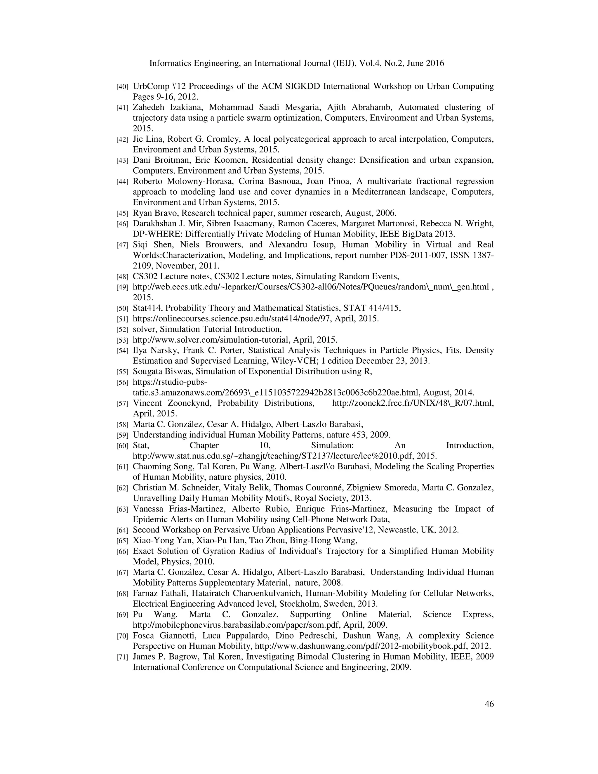 Informatics Engineering, an International Journal (IEIJ), Vol.4, No.2, June 2016
46
[40] UrbComp '12 Proceedings of the ACM SIGKDD International Workshop on Urban Computing
Pages 9-16, 2012.
[41] Zahedeh Izakiana, Mohammad Saadi Mesgaria, Ajith Abrahamb, Automated clustering of
trajectory data using a particle swarm optimization, Computers, Environment and Urban Systems,
2015.
[42] Jie Lina, Robert G. Cromley, A local polycategorical approach to areal interpolation, Computers,
Environment and Urban Systems, 2015.
[43] Dani Broitman, Eric Koomen, Residential density change: Densification and urban expansion,
Computers, Environment and Urban Systems, 2015.
[44] Roberto Molowny-Horasa, Corina Basnoua, Joan Pinoa, A multivariate fractional regression
approach to modeling land use and cover dynamics in a Mediterranean landscape, Computers,
Environment and Urban Systems, 2015.
[45] Ryan Bravo, Research technical paper, summer research, August, 2006.
[46] Darakhshan J. Mir, Sibren Isaacmany, Ramon Caceres, Margaret Martonosi, Rebecca N. Wright,
DP-WHERE: Differentially Private Modeling of Human Mobility, IEEE BigData 2013.
[47] Siqi Shen, Niels Brouwers, and Alexandru Iosup, Human Mobility in Virtual and Real
Worlds:Characterization, Modeling, and Implications, report number PDS-2011-007, ISSN 1387-
2109, November, 2011.
[48] CS302 Lecture notes, CS302 Lecture notes, Simulating Random Events,
[49] http://web.eecs.utk.edu/~leparker/Courses/CS302-all06/Notes/PQueues/random_num_gen.html ,
2015.
[50] Stat414, Probability Theory and Mathematical Statistics, STAT 414/415,
[51] https://onlinecourses.science.psu.edu/stat414/node/97, April, 2015.
[52] solver, Simulation Tutorial Introduction,
[53] http://www.solver.com/simulation-tutorial, April, 2015.
[54] Ilya Narsky, Frank C. Porter, Statistical Analysis Techniques in Particle Physics, Fits, Density
Estimation and Supervised Learning, Wiley-VCH; 1 edition December 23, 2013.
[55] Sougata Biswas, Simulation of Exponential Distribution using R,
[56] https://rstudio-pubs-
tatic.s3.amazonaws.com/26693_e1151035722942b2813c0063c6b220ae.html, August, 2014.
[57] Vincent Zoonekynd, Probability Distributions, http://zoonek2.free.fr/UNIX/48_R/07.html,
April, 2015.
[58] Marta C. González, Cesar A. Hidalgo, Albert-Laszlo Barabasi,
[59] Understanding individual Human Mobility Patterns, nature 453, 2009.
[60] Stat, Chapter 10, Simulation: An Introduction,
http://www.stat.nus.edu.sg/~zhangjt/teaching/ST2137/lecture/lec%2010.pdf, 2015.
[61] Chaoming Song, Tal Koren, Pu Wang, Albert-Laszl'o Barabasi, Modeling the Scaling Properties
of Human Mobility, nature physics, 2010.
[62] Christian M. Schneider, Vitaly Belik, Thomas Couronné, Zbigniew Smoreda, Marta C. Gonzalez,
Unravelling Daily Human Mobility Motifs, Royal Society, 2013.
[63] Vanessa Frias-Martinez, Alberto Rubio, Enrique Frias-Martinez, Measuring the Impact of
Epidemic Alerts on Human Mobility using Cell-Phone Network Data,
[64] Second Workshop on Pervasive Urban Applications Pervasive'12, Newcastle, UK, 2012.
[65] Xiao-Yong Yan, Xiao-Pu Han, Tao Zhou, Bing-Hong Wang,
[66] Exact Solution of Gyration Radius of Individual's Trajectory for a Simplified Human Mobility
Model, Physics, 2010.
[67] Marta C. González, Cesar A. Hidalgo, Albert-Laszlo Barabasi, Understanding Individual Human
Mobility Patterns Supplementary Material, nature, 2008.
[68] Farnaz Fathali, Hatairatch Charoenkulvanich, Human-Mobility Modeling for Cellular Networks,
Electrical Engineering Advanced level, Stockholm, Sweden, 2013.
[69] Pu Wang, Marta C. Gonzalez, Supporting Online Material, Science Express,
http://mobilephonevirus.barabasilab.com/paper/som.pdf, April, 2009.
[70] Fosca Giannotti, Luca Pappalardo, Dino Pedreschi, Dashun Wang, A complexity Science
Perspective on Human Mobility, http://www.dashunwang.com/pdf/2012-mobilitybook.pdf, 2012.
[71] James P. Bagrow, Tal Koren, Investigating Bimodal Clustering in Human Mobility, IEEE, 2009
International Conference on Computational Science and Engineering, 2009.
 