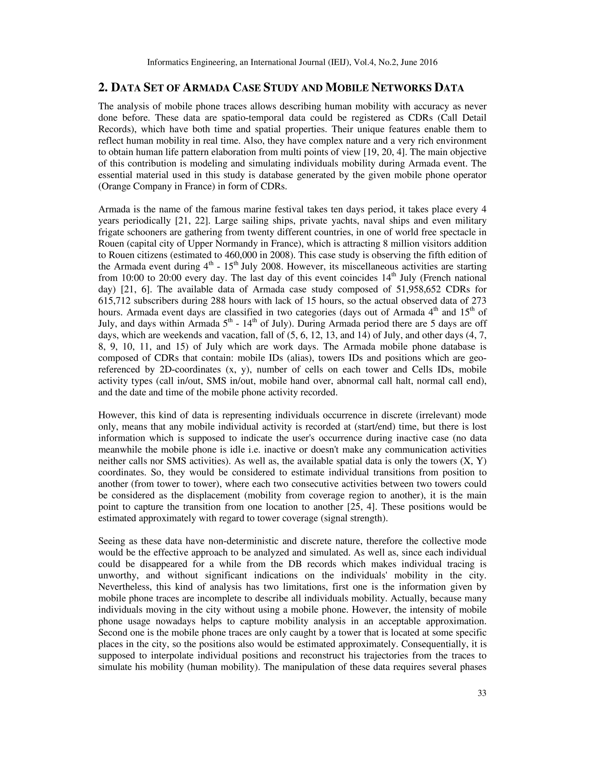 Informatics Engineering, an International Journal (IEIJ), Vol.4, No.2, June 2016
33
2. DATA SET OF ARMADA CASE STUDY AND MOBILE NETWORKS DATA
The analysis of mobile phone traces allows describing human mobility with accuracy as never
done before. These data are spatio-temporal data could be registered as CDRs (Call Detail
Records), which have both time and spatial properties. Their unique features enable them to
reflect human mobility in real time. Also, they have complex nature and a very rich environment
to obtain human life pattern elaboration from multi points of view [19, 20, 4]. The main objective
of this contribution is modeling and simulating individuals mobility during Armada event. The
essential material used in this study is database generated by the given mobile phone operator
(Orange Company in France) in form of CDRs.
Armada is the name of the famous marine festival takes ten days period, it takes place every 4
years periodically [21, 22]. Large sailing ships, private yachts, naval ships and even military
frigate schooners are gathering from twenty different countries, in one of world free spectacle in
Rouen (capital city of Upper Normandy in France), which is attracting 8 million visitors addition
to Rouen citizens (estimated to 460,000 in 2008). This case study is observing the fifth edition of
the Armada event during 4th
- 15th
July 2008. However, its miscellaneous activities are starting
from 10:00 to 20:00 every day. The last day of this event coincides 14th
July (French national
day) [21, 6]. The available data of Armada case study composed of 51,958,652 CDRs for
615,712 subscribers during 288 hours with lack of 15 hours, so the actual observed data of 273
hours. Armada event days are classified in two categories (days out of Armada 4th
and 15th
of
July, and days within Armada 5th
- 14th
of July). During Armada period there are 5 days are off
days, which are weekends and vacation, fall of (5, 6, 12, 13, and 14) of July, and other days (4, 7,
8, 9, 10, 11, and 15) of July which are work days. The Armada mobile phone database is
composed of CDRs that contain: mobile IDs (alias), towers IDs and positions which are geo-
referenced by 2D-coordinates (x, y), number of cells on each tower and Cells IDs, mobile
activity types (call in/out, SMS in/out, mobile hand over, abnormal call halt, normal call end),
and the date and time of the mobile phone activity recorded.
However, this kind of data is representing individuals occurrence in discrete (irrelevant) mode
only, means that any mobile individual activity is recorded at (start/end) time, but there is lost
information which is supposed to indicate the user's occurrence during inactive case (no data
meanwhile the mobile phone is idle i.e. inactive or doesn't make any communication activities
neither calls nor SMS activities). As well as, the available spatial data is only the towers (X, Y)
coordinates. So, they would be considered to estimate individual transitions from position to
another (from tower to tower), where each two consecutive activities between two towers could
be considered as the displacement (mobility from coverage region to another), it is the main
point to capture the transition from one location to another [25, 4]. These positions would be
estimated approximately with regard to tower coverage (signal strength).
Seeing as these data have non-deterministic and discrete nature, therefore the collective mode
would be the effective approach to be analyzed and simulated. As well as, since each individual
could be disappeared for a while from the DB records which makes individual tracing is
unworthy, and without significant indications on the individuals' mobility in the city.
Nevertheless, this kind of analysis has two limitations, first one is the information given by
mobile phone traces are incomplete to describe all individuals mobility. Actually, because many
individuals moving in the city without using a mobile phone. However, the intensity of mobile
phone usage nowadays helps to capture mobility analysis in an acceptable approximation.
Second one is the mobile phone traces are only caught by a tower that is located at some specific
places in the city, so the positions also would be estimated approximately. Consequentially, it is
supposed to interpolate individual positions and reconstruct his trajectories from the traces to
simulate his mobility (human mobility). The manipulation of these data requires several phases
 