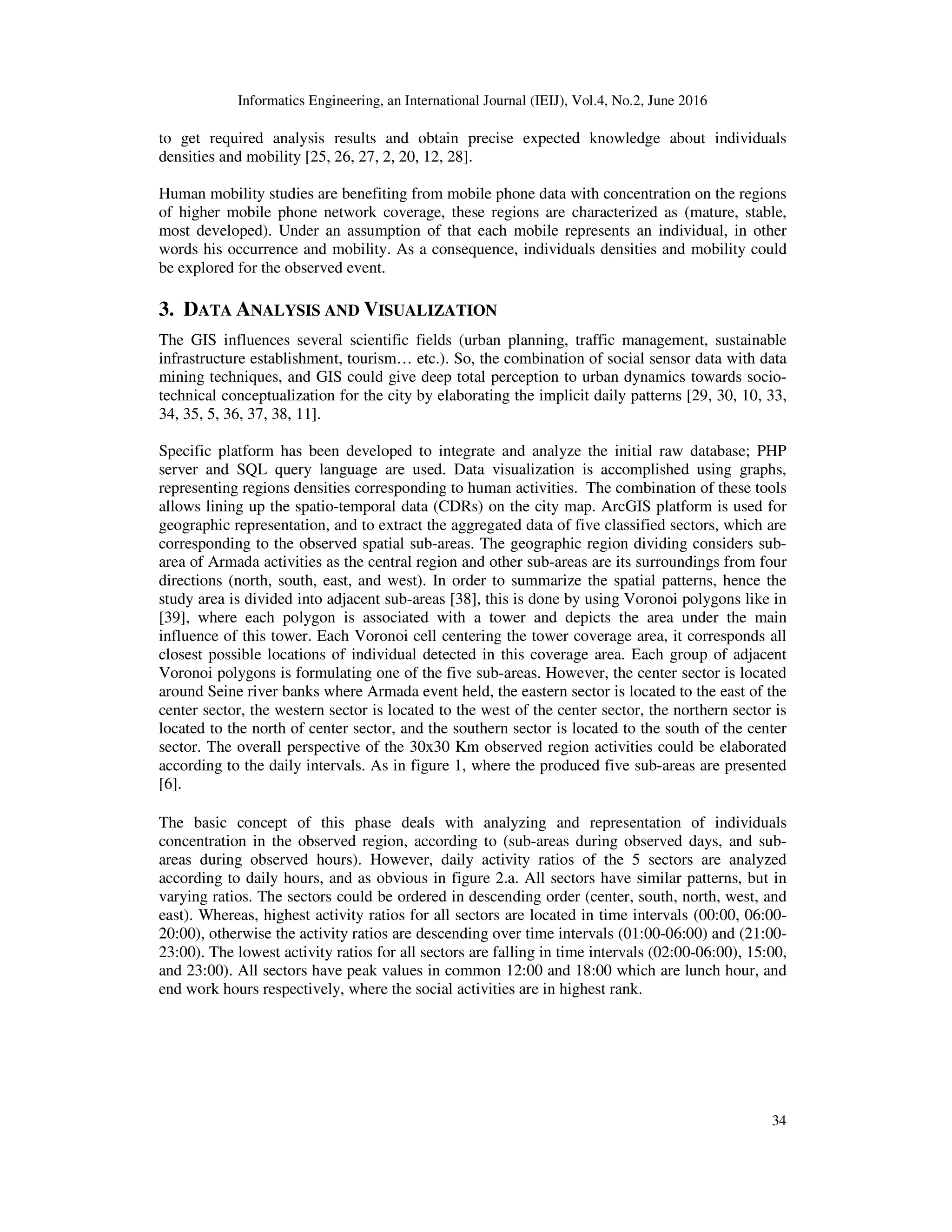 Informatics Engineering, an International Journal (IEIJ), Vol.4, No.2, June 2016
34
to get required analysis results and obtain precise expected knowledge about individuals
densities and mobility [25, 26, 27, 2, 20, 12, 28].
Human mobility studies are benefiting from mobile phone data with concentration on the regions
of higher mobile phone network coverage, these regions are characterized as (mature, stable,
most developed). Under an assumption of that each mobile represents an individual, in other
words his occurrence and mobility. As a consequence, individuals densities and mobility could
be explored for the observed event.
3. DATA ANALYSIS AND VISUALIZATION
The GIS influences several scientific fields (urban planning, traffic management, sustainable
infrastructure establishment, tourism… etc.). So, the combination of social sensor data with data
mining techniques, and GIS could give deep total perception to urban dynamics towards socio-
technical conceptualization for the city by elaborating the implicit daily patterns [29, 30, 10, 33,
34, 35, 5, 36, 37, 38, 11].
Specific platform has been developed to integrate and analyze the initial raw database; PHP
server and SQL query language are used. Data visualization is accomplished using graphs,
representing regions densities corresponding to human activities. The combination of these tools
allows lining up the spatio-temporal data (CDRs) on the city map. ArcGIS platform is used for
geographic representation, and to extract the aggregated data of five classified sectors, which are
corresponding to the observed spatial sub-areas. The geographic region dividing considers sub-
area of Armada activities as the central region and other sub-areas are its surroundings from four
directions (north, south, east, and west). In order to summarize the spatial patterns, hence the
study area is divided into adjacent sub-areas [38], this is done by using Voronoi polygons like in
[39], where each polygon is associated with a tower and depicts the area under the main
influence of this tower. Each Voronoi cell centering the tower coverage area, it corresponds all
closest possible locations of individual detected in this coverage area. Each group of adjacent
Voronoi polygons is formulating one of the five sub-areas. However, the center sector is located
around Seine river banks where Armada event held, the eastern sector is located to the east of the
center sector, the western sector is located to the west of the center sector, the northern sector is
located to the north of center sector, and the southern sector is located to the south of the center
sector. The overall perspective of the 30x30 Km observed region activities could be elaborated
according to the daily intervals. As in figure 1, where the produced five sub-areas are presented
[6].
The basic concept of this phase deals with analyzing and representation of individuals
concentration in the observed region, according to (sub-areas during observed days, and sub-
areas during observed hours). However, daily activity ratios of the 5 sectors are analyzed
according to daily hours, and as obvious in figure 2.a. All sectors have similar patterns, but in
varying ratios. The sectors could be ordered in descending order (center, south, north, west, and
east). Whereas, highest activity ratios for all sectors are located in time intervals (00:00, 06:00-
20:00), otherwise the activity ratios are descending over time intervals (01:00-06:00) and (21:00-
23:00). The lowest activity ratios for all sectors are falling in time intervals (02:00-06:00), 15:00,
and 23:00). All sectors have peak values in common 12:00 and 18:00 which are lunch hour, and
end work hours respectively, where the social activities are in highest rank.
 