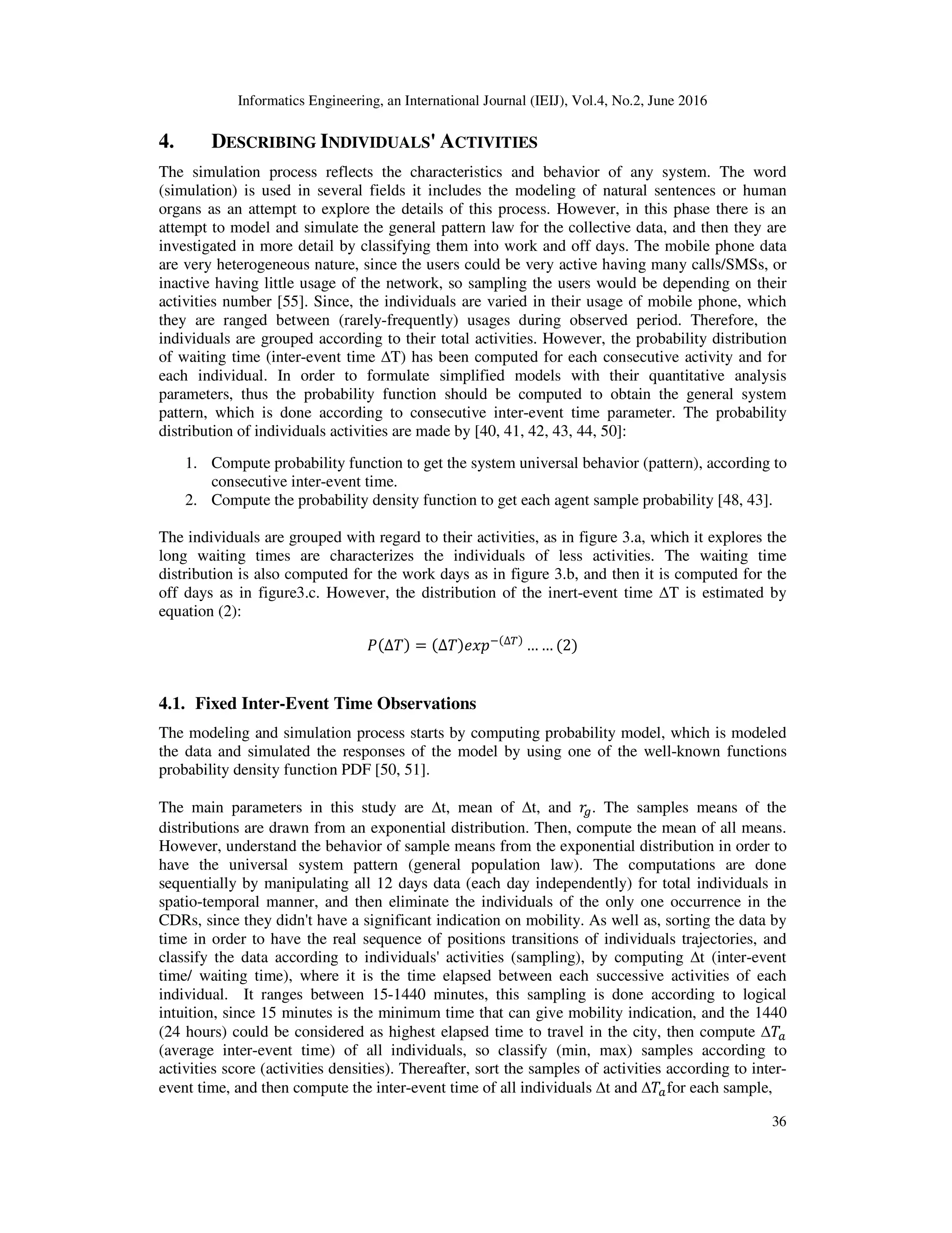 Informatics Engineering, an International Journal (IEIJ), Vol.4, No.2, June 2016
36
4. DESCRIBING INDIVIDUALS' ACTIVITIES
The simulation process reflects the characteristics and behavior of any system. The word
(simulation) is used in several fields it includes the modeling of natural sentences or human
organs as an attempt to explore the details of this process. However, in this phase there is an
attempt to model and simulate the general pattern law for the collective data, and then they are
investigated in more detail by classifying them into work and off days. The mobile phone data
are very heterogeneous nature, since the users could be very active having many calls/SMSs, or
inactive having little usage of the network, so sampling the users would be depending on their
activities number [55]. Since, the individuals are varied in their usage of mobile phone, which
they are ranged between (rarely-frequently) usages during observed period. Therefore, the
individuals are grouped according to their total activities. However, the probability distribution
of waiting time (inter-event time ∆T) has been computed for each consecutive activity and for
each individual. In order to formulate simplified models with their quantitative analysis
parameters, thus the probability function should be computed to obtain the general system
pattern, which is done according to consecutive inter-event time parameter. The probability
distribution of individuals activities are made by [40, 41, 42, 43, 44, 50]:
1. Compute probability function to get the system universal behavior (pattern), according to
consecutive inter-event time.
2. Compute the probability density function to get each agent sample probability [48, 43].
The individuals are grouped with regard to their activities, as in figure 3.a, which it explores the
long waiting times are characterizes the individuals of less activities. The waiting time
distribution is also computed for the work days as in figure 3.b, and then it is computed for the
off days as in figure3.c. However, the distribution of the inert-event time ∆T is estimated by
equation (2):
ܲሺ∆ܶሻ = ሺ∆ܶሻ݁‫݌ݔ‬ିሺ∆்ሻ
… … ሺ2ሻ
4.1. Fixed Inter-Event Time Observations
The modeling and simulation process starts by computing probability model, which is modeled
the data and simulated the responses of the model by using one of the well-known functions
probability density function PDF [50, 51].
The main parameters in this study are ∆t, mean of ∆t, and ‫ݎ‬௚. The samples means of the
distributions are drawn from an exponential distribution. Then, compute the mean of all means.
However, understand the behavior of sample means from the exponential distribution in order to
have the universal system pattern (general population law). The computations are done
sequentially by manipulating all 12 days data (each day independently) for total individuals in
spatio-temporal manner, and then eliminate the individuals of the only one occurrence in the
CDRs, since they didn't have a significant indication on mobility. As well as, sorting the data by
time in order to have the real sequence of positions transitions of individuals trajectories, and
classify the data according to individuals' activities (sampling), by computing ∆t (inter-event
time/ waiting time), where it is the time elapsed between each successive activities of each
individual. It ranges between 15-1440 minutes, this sampling is done according to logical
intuition, since 15 minutes is the minimum time that can give mobility indication, and the 1440
(24 hours) could be considered as highest elapsed time to travel in the city, then compute ∆ܶ௔
(average inter-event time) of all individuals, so classify (min, max) samples according to
activities score (activities densities). Thereafter, sort the samples of activities according to inter-
event time, and then compute the inter-event time of all individuals ∆t and ∆ܶ௔for each sample,
 