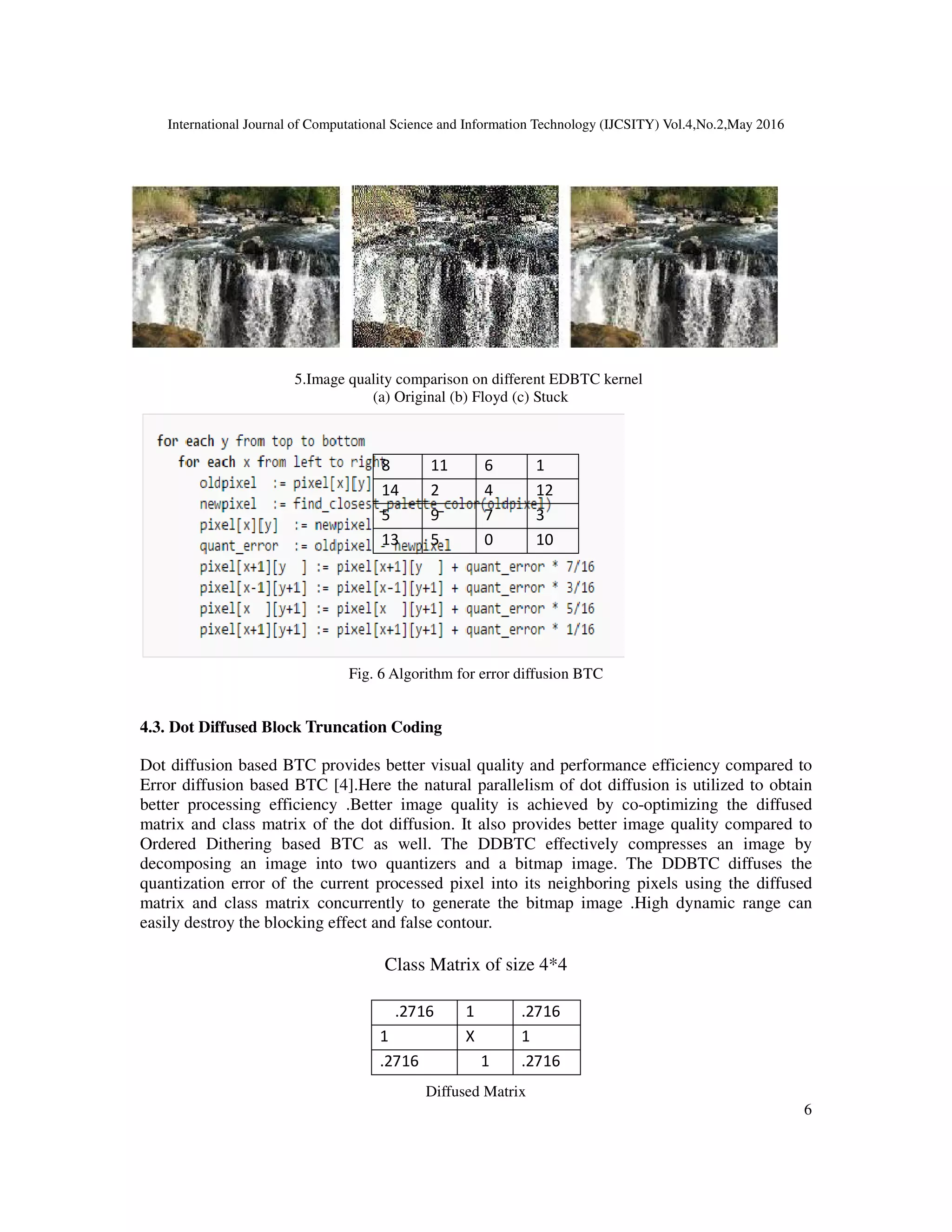 International Journal of Computational Science and Information Technology (IJCSITY) Vol.4,No.2,May 2016
6
Fig.
5.Image quality comparison on different EDBTC kernel
(a) Original (b) Floyd (c) Stuck
Fig. 6 Algorithm for error diffusion BTC
4.3. Dot Diffused Block Truncation Coding
Dot diffusion based BTC provides better visual quality and performance efficiency compared to
Error diffusion based BTC [4].Here the natural parallelism of dot diffusion is utilized to obtain
better processing efficiency .Better image quality is achieved by co-optimizing the diffused
matrix and class matrix of the dot diffusion. It also provides better image quality compared to
Ordered Dithering based BTC as well. The DDBTC effectively compresses an image by
decomposing an image into two quantizers and a bitmap image. The DDBTC diffuses the
quantization error of the current processed pixel into its neighboring pixels using the diffused
matrix and class matrix concurrently to generate the bitmap image .High dynamic range can
easily destroy the blocking effect and false contour.
Class Matrix of size 4*4
Diffused Matrix
8 11 6 1
14 2 4 12
5 9 7 3
13 5 0 10
.2716 1 .2716
1 X 1
.2716 1 .2716
 