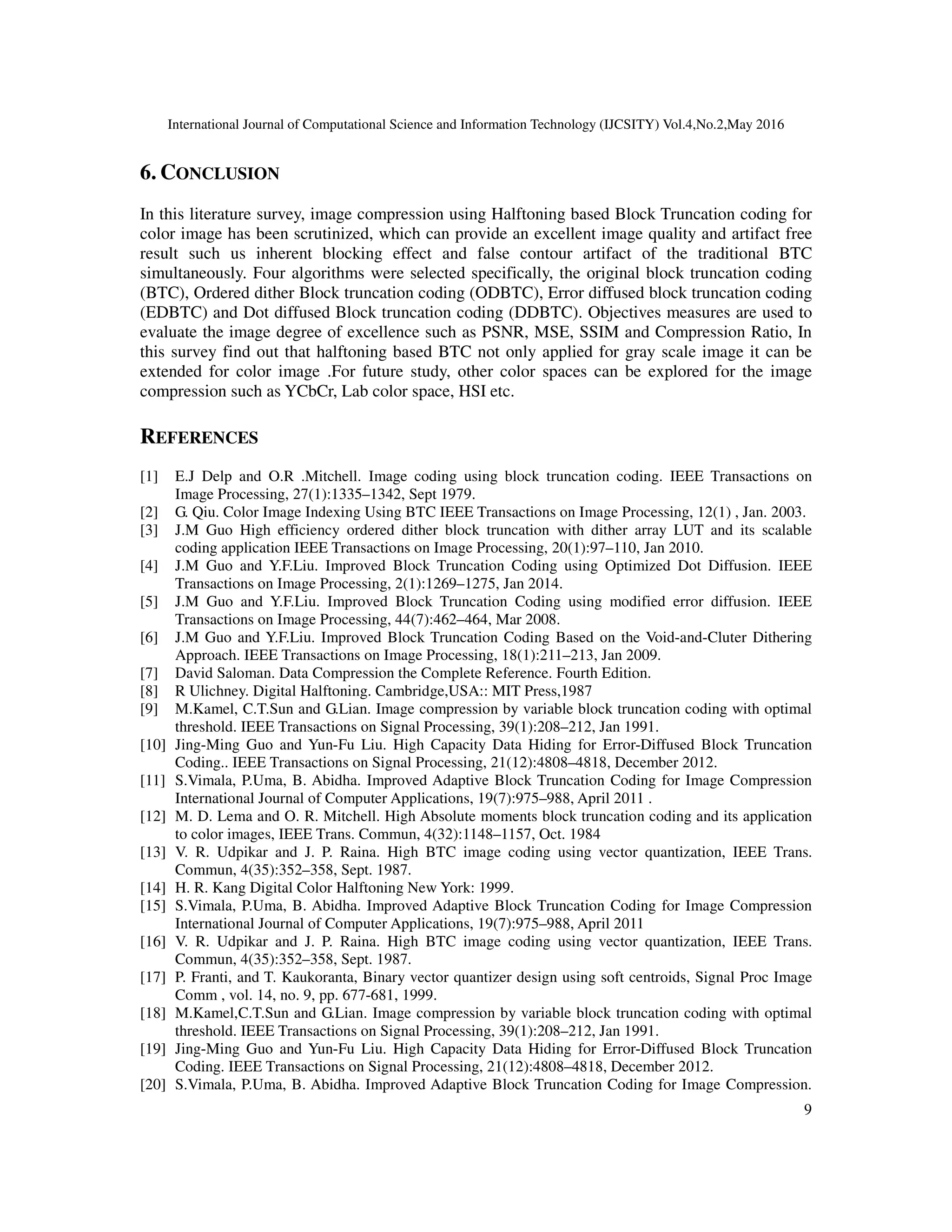 International Journal of Computational Science and Information Technology (IJCSITY) Vol.4,No.2,May 2016
9
6. CONCLUSION
In this literature survey, image compression using Halftoning based Block Truncation coding for
color image has been scrutinized, which can provide an excellent image quality and artifact free
result such us inherent blocking effect and false contour artifact of the traditional BTC
simultaneously. Four algorithms were selected specifically, the original block truncation coding
(BTC), Ordered dither Block truncation coding (ODBTC), Error diffused block truncation coding
(EDBTC) and Dot diffused Block truncation coding (DDBTC). Objectives measures are used to
evaluate the image degree of excellence such as PSNR, MSE, SSIM and Compression Ratio, In
this survey find out that halftoning based BTC not only applied for gray scale image it can be
extended for color image .For future study, other color spaces can be explored for the image
compression such as YCbCr, Lab color space, HSI etc.
REFERENCES
[1] E.J Delp and O.R .Mitchell. Image coding using block truncation coding. IEEE Transactions on
Image Processing, 27(1):1335–1342, Sept 1979.
[2] G. Qiu. Color Image Indexing Using BTC IEEE Transactions on Image Processing, 12(1) , Jan. 2003.
[3] J.M Guo High efficiency ordered dither block truncation with dither array LUT and its scalable
coding application IEEE Transactions on Image Processing, 20(1):97–110, Jan 2010.
[4] J.M Guo and Y.F.Liu. Improved Block Truncation Coding using Optimized Dot Diffusion. IEEE
Transactions on Image Processing, 2(1):1269–1275, Jan 2014.
[5] J.M Guo and Y.F.Liu. Improved Block Truncation Coding using modified error diffusion. IEEE
Transactions on Image Processing, 44(7):462–464, Mar 2008.
[6] J.M Guo and Y.F.Liu. Improved Block Truncation Coding Based on the Void-and-Cluter Dithering
Approach. IEEE Transactions on Image Processing, 18(1):211–213, Jan 2009.
[7] David Saloman. Data Compression the Complete Reference. Fourth Edition.
[8] R Ulichney. Digital Halftoning. Cambridge,USA:: MIT Press,1987
[9] M.Kamel, C.T.Sun and G.Lian. Image compression by variable block truncation coding with optimal
threshold. IEEE Transactions on Signal Processing, 39(1):208–212, Jan 1991.
[10] Jing-Ming Guo and Yun-Fu Liu. High Capacity Data Hiding for Error-Diffused Block Truncation
Coding.. IEEE Transactions on Signal Processing, 21(12):4808–4818, December 2012.
[11] S.Vimala, P.Uma, B. Abidha. Improved Adaptive Block Truncation Coding for Image Compression
International Journal of Computer Applications, 19(7):975–988, April 2011 .
[12] M. D. Lema and O. R. Mitchell. High Absolute moments block truncation coding and its application
to color images, IEEE Trans. Commun, 4(32):1148–1157, Oct. 1984
[13] V. R. Udpikar and J. P. Raina. High BTC image coding using vector quantization, IEEE Trans.
Commun, 4(35):352–358, Sept. 1987.
[14] H. R. Kang Digital Color Halftoning New York: 1999.
[15] S.Vimala, P.Uma, B. Abidha. Improved Adaptive Block Truncation Coding for Image Compression
International Journal of Computer Applications, 19(7):975–988, April 2011
[16] V. R. Udpikar and J. P. Raina. High BTC image coding using vector quantization, IEEE Trans.
Commun, 4(35):352–358, Sept. 1987.
[17] P. Franti, and T. Kaukoranta, Binary vector quantizer design using soft centroids, Signal Proc Image
Comm , vol. 14, no. 9, pp. 677-681, 1999.
[18] M.Kamel,C.T.Sun and G.Lian. Image compression by variable block truncation coding with optimal
threshold. IEEE Transactions on Signal Processing, 39(1):208–212, Jan 1991.
[19] Jing-Ming Guo and Yun-Fu Liu. High Capacity Data Hiding for Error-Diffused Block Truncation
Coding. IEEE Transactions on Signal Processing, 21(12):4808–4818, December 2012.
[20] S.Vimala, P.Uma, B. Abidha. Improved Adaptive Block Truncation Coding for Image Compression.
 