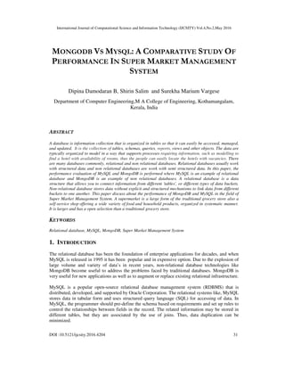 International Journal of Computational Science and Information Technology (IJCSITY) Vol.4,No.2,May 2016
DOI :10.5121/ijcsity.2016.4204 31
MONGODB VS MYSQL: A COMPARATIVE STUDY OF
PERFORMANCE IN SUPER MARKET MANAGEMENT
SYSTEM
Dipina Damodaran B, Shirin Salim and Surekha Marium Vargese
Department of Computer Engineering,M A College of Engineering, Kothamangalam,
Kerala, India
ABSTRACT
A database is information collection that is organized in tables so that it can easily be accessed, managed,
and updated. It is the collection of tables, schemas, queries, reports, views and other objects. The data are
typically organized to model in a way that supports processes requiring information, such as modelling to
find a hotel with availability of rooms, thus the people can easily locate the hotels with vacancies. There
are many databases commonly, relational and non relational databases. Relational databases usually work
with structured data and non relational databases are work with semi structured data. In this paper, the
performance evaluation of MySQL and MongoDB is performed where MySQL is an example of relational
database and MongoDB is an example of non relational databases. A relational database is a data
structure that allows you to connect information from different 'tables', or different types of data buckets.
Non-relational database stores data without explicit and structured mechanisms to link data from different
buckets to one another. This paper discuss about the performance of MongoDB and MySQL in the field of
Super Market Management System. A supermarket is a large form of the traditional grocery store also a
self-service shop offering a wide variety of food and household products, organized in systematic manner.
It is larger and has a open selection than a traditional grocery store.
KEYWORDS
Relational database, MySQL, MongoDB, Super Market Management System
1. INTRODUCTION
The relational database has been the foundation of enterprise applications for decades, and when
MySQL is released in 1995 it has been popular and in expensive option. Due to the explosion of
large volume and variety of data’s in recent years, non-relational database technologies like
MongoDB become useful to address the problems faced by traditional databases. MongoDB is
very useful for new applications as well as to augment or replace existing relational infrastructure.
MySQL is a popular open-source relational database management system (RDBMS) that is
distributed, developed, and supported by Oracle Corporation. The relational systems like, MySQL
stores data in tabular form and uses structured query language (SQL) for accessing of data. In
MySQL, the programmer should pre-define the schema based on requirements and set up rules to
control the relationships between fields in the record. The related information may be stored in
different tables, but they are associated by the use of joins. Thus, data duplication can be
minimized.
 