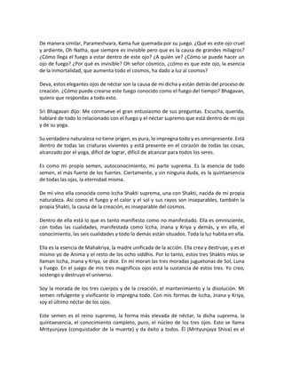 De manera similar, Parameshvara, Kama fue quemada por su juego. ¿Qué es este ojo cruel
y ardiente, Oh Natha, que siempre es invisible pero que es la causa de grandes milagros?
¿Cómo llega el fuego a estar dentro de este ojo? ¿A quién ve? ¿Cómo se puede hacer un
ojo de fuego? ¿Por qué es invisible? Oh señor cósmico, ¿cómo es que este ojo, la esencia
de la inmortalidad, que aumenta todo el cosmos, ha dado a luz al cosmos?
Deva, estos elegantes ojos de néctar son la causa de mi dicha y están detrás del proceso de
creación. ¿Cómo puede crearse este fuego conocido como el fuego del tiempo? Bhagavan,
quiero que respondas a todo esto.
Sri Bhagavan dijo: Me conmueve el gran entusiasmo de sus preguntas. Escucha, querida,
hablaré de todo lo relacionado con el fuego y el néctar supremo que está dentro de mi ojo
y de su yoga.
Su verdadera naturaleza no tiene origen, es pura, lo impregna todo y es omnipresente. Está
dentro de todas las criaturas vivientes y está presente en el corazón de todas las cosas,
alcanzado por el yoga, difícil de lograr, difícil de alcanzar para todos los seres.
Es como mi propio semen, autoconocimiento, mi parte suprema. Es la esencia de todo
semen, el más fuerte de los fuertes. Ciertamente, y sin ninguna duda, es la quintaesencia
de todas las ojas, la eternidad misma.
De mí vino ella conocida como Iccha Shakti suprema, una con Shakti, nacida de mi propia
naturaleza. Así como el fuego y el calor y el sol y sus rayos son inseparables, también la
propia Shakti, la causa de la creación, es inseparable del cosmos.
Dentro de ella está lo que es tanto manifiesto como no manifestado. Ella es omnisciente,
con todas las cualidades, manifestada como Iccha, Jnana y Kriya y demás, y en ella, el
conocimiento, las seis cualidades y todo lo demás están situados. Toda la luz habita en ella.
Ella es la esencia de Mahakriya, la madre unificada de la acción. Ella crea y destruye, y es el
mismo yo de Anima y el resto de los ocho siddhis. Por lo tanto, estos tres Shaktis míos se
llaman Iccha, Jnana y Kriya, se dice. En mí moran las tres moradas juguetonas de Sol, Luna
y Fuego. En el juego de mis tres magníficos ojos está la sustancia de estos tres. Yo creo,
sostengo y destruyo el universo.
Soy la morada de los tres cuerpos y de la creación, el mantenimiento y la disolución. Mi
semen refulgente y vivificante lo impregna todo. Con mis formas de Iccha, Jnana y Kriya,
soy el último néctar de los ojos.
Este semen es el reino supremo, la forma más elevada de néctar, la dicha suprema, la
quintaesencia, el conocimiento completo, puro, el núcleo de los tres ojos. Esto se llama
Mrityunjaya (conquistador de la muerte) y da éxito a todos. Él (Mrityunjaya Shiva) es el
 
