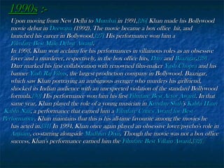 1990s :Upon moving from New Delhi to Mumbai in 1991,[26] Khan made his Bollywood
movie debut in Deewana (1992). The movie became a box office hit, and
launched his career in Bollywood.[27] His performance won him a
Filmfare Best Male Debut Award.
In 1993, Khan won acclaim for his performances in villainous roles as an obsessive
lover and a murderer, respectively, in the box office hits, Darr and Baazigar.[29]
Darr marked his first collaboration with renowned film-maker Yash Chopra and his
banner Yash Raj Films, the largest production company in Bollywood. Baazigar,
which saw Khan portraying an ambiguous avenger who murders his girlfriend,
shocked its Indian audience with an unexpected violation of the standard Bollywood
formula.[30] His performance won him his first Filmfare Best Actor Award. In that
same year, Khan played the role of a young musician in Kundan Shah's Kabhi Haan
Kabhi Naa, a performance that earned him a Filmfare Critics Award for Best
Performance. Khan maintains that this is his all-time favourite among the movies he
has acted in.[31] In 1994, Khan once again played an obsessive lover/psycho's role in
Anjaam, co-starring alongside Madhuri Dixit. Though the movie was not a box office
success, Khan's performance earned him the Filmfare Best Villain Award.[32]

 