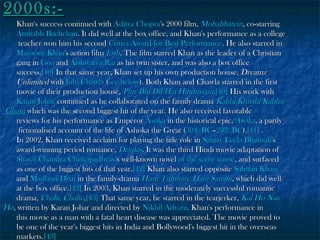 2000s:-

Khan's success continued with Aditya Chopra's 2000 film, Mohabbatein, co-starring
Amitabh Bachchan. It did well at the box office, and Khan's performance as a college
teacher won him his second Critics Award for Best Performance. He also starred in
Mansoor Khan's action film Josh. The film starred Khan as the leader of a Christian
gang in Goa and Aishwarya Rai as his twin sister, and was also a box office
success.[40] In that same year, Khan set up his own production house, Dreamz
Unlimited with Juhi Chawla (see below). Both Khan and Chawla starred in the first
movie of their production house, Phir Bhi Dil Hai Hindustani.[40] His work with
Karan Johar continued as he collaborated on the family drama Kabhi Khushi Kabhie
Gham which was the second biggest hit of the year. He also received favorable
reviews for his performance as Emperor Asoka in the historical epic, Asoka, a partly
fictionalised account of the life of Ashoka the Great (304 BC–232 BC).[41] .
In 2002, Khan received acclaim for playing the title role in Sanjay Leela Bhansali's
award-winning period romance, Devdas. It was the third Hindi movie adaptation of
Sharat Chandra Chattopadhyay's well-known novel of the same name, and surfaced
as one of the biggest hits of that year.[42] Khan also starred opposite Salman Khan
and Madhuri Dixit in the family-drama Hum Tumhare Hain Sanam, which did well
at the box office.[42] In 2003, Khan starred in the moderately successful romantic
drama, Chalte Chalte.[43] That same year, he starred in the tearjerker, Kal Ho Naa
Ho, written by Karan Johar and directed by Nikhil Advani. Khan's performance in
this movie as a man with a fatal heart disease was appreciated. The movie proved to
be one of the year's biggest hits in India and Bollywood's biggest hit in the overseas
markets.[43]

 