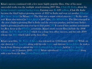 Khan's success continued with a few more highly popular films. One of his most
successful works was the multiple award-winning 2007 film, Chak De India, about the
Indian women's national hockey team. Earning over Rs 639 million, Chak De India
became the third highest grossing movie of 2007 in India and won yet another Filmfare
Best Actor Award for Khan.[46] The film was a major critical success.[47] In the same
year Khan also starred in Farah Khan's 2007 film, Om Shanti Om. The film emerged as
the year's highest grossing film in India and the overseas market, and became India's
highest grossing production ever up to that point.[46] It earned him another nomination
for Best Actor at the Filmfare ceremony. Khan's more recent films include the 2008
release, Rab Ne Bana Di Jodi which was a huge box office success, and his only 2009
release was Billu which failed at the box office.
Khan's next film, My Name Is Khan, was released on 12 February 2010.[48] While on
one shoot in Los Angeles, along with his wife Gauri and director Karan Johar, he took a
break from filming to attend the 66th Golden Globe Awards, held in Los Angeles,
California, on 11 January 2009.[49][50] Khan introduced Slumdog Millionaire along
with a star from the film, Freida Pinto.[51][52]

 