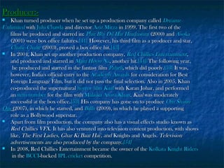 Producer:-

Khan turned producer when he set up a production company called Dreamz
Unlimited with Juhi Chawla and director Aziz Mirza in 1999. The first two of the
films he produced and starred in: Phir Bhi Dil Hai Hindustani (2000) and Asoka
(2001) were box office failures.[41] However, his third film as a producer and star,
Chalte Chalte (2003), proved a box office hit.[43]

In 2004, Khan set up another production company, Red Chillies Entertainment,
and produced and starred in Main Hoon Na, another hit.[44] The following year,
he produced and starred in the fantasy film Paheli, which did poorly.[53] It was,
however, India's official entry to the Academy Awards for consideration for Best
Foreign Language Film, but it did not pass the final selection. Also in 2005, Khan
co-produced the supernatural horror film Kaal with Karan Johar, and performed
an item number for the film with Malaika Arora Khan. Kaal was moderately
successful at the box office.[53] His company has gone on to produce Om Shanti
Om (2007), in which he starred, and Billu (2009), in which he played a supporting
role as a Bollywood superstar.

Apart from film production, the company also has a visual effects studio known as
Red Chillies VFX. It has also ventured into television content production, with shows
like, The First Ladies, Ghar Ki Baat Hai', and Knights and Angels. Television
advertisements are also produced by the company.[54]

In 2008, Red Chillies Entertainment became the owner of the Kolkata Knight Riders
in the BCCI-backed IPL cricket competition.


 