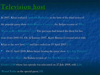 Television host
In 2007, Khan replaced Amitabh Bachchan as the host of the third series of
the popular game show Kaun Banega Crorepati, the Indian version of Who

Wants to Be a Millionaire?.[55] The previous had hosted the show for five
years from 2000–05. On 22 January 2007, Kaun Banega Crorepati aired with
Khan as the new host[56] and later ended on 19 April 2007.[57]


On 25 April 2008, Khan began hosting the game show Kya Aap Paanchvi

Pass Se Tez Hain?, the Indian version of Are You Smarter Than a 5th
Grader?,[58] whose last episode was telecasted on 27 July 2008, with Lalu
Prasad Yadav as the special guest.[59]

 