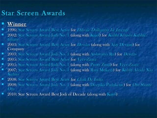 Star Screen Awards












Winner

1996: Star Screen Award Best Actor for Dilwale Dulhaniya Le Jayenge
2002: Star Screen Award Jodi No. 1 (along with Kajol) for Kabhi Khushi Kabhie
Gham
2003: Star Screen Award Best Actor for Devdas (along with Ajay Devgan) for
Company
2003: Star Screen Award Jodi No. 1 (along with Aishwarya Rai) for Devdas
2005: Star Screen Award Best Actor for Veer-Zaara
2005: Star Screen Award Jodi No. 1 (along with Preity Zinta) for Veer-Zaara
2007: Star Screen Award Jodi No. 1 (along with Rani Mukerji) for Kabhi Alvida Naa
Kehna
2008: Star Screen Award Best Actor for Chak De India
2008: Star Screen Award Jodi No. 1 (along with Deepika Padukone) for Om Shanti
Om
2010: Star Screen Award Best Jodi of Decade (along with Kajol)

 