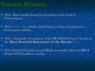 National Honours


2002 - Rajiv Gandhi Award for Excellence in the Field of
Entertainment .



2005 - Padma Shri, India's fourth highest civilian award from the
Government of India .



2009 - Among the 10 recipients of the IIFA-FICCI Frames Awards for
the "Most Powerful Entertainer of the Decade "[10].




2010- Global Entertainment and Media personality Award at FICCI
Frames 2010 Excellence awards.

 