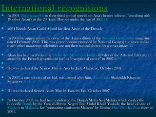 International recognitions


In 2004 Time magazine in their third annual special on Asia's heroes selected him along with
19 other Asian's as the 20 Asian Heroes under the age of 40. [11]



2004 British Asian Guild Award for Best Actor of the Decade



In 2005 he appeared on the cover of the Asian edition of the National Geographic magazine
dated February 2005. This was a rare honour extended by National Geographic since unlike
many other magazines celebrities are not their natural choice for a cover image [12]



Khan has been accorded the Ordre des Arts et des Lettres (Order of the Arts and Literature)
award by the French government for his “exceptional career” in 2007. [13]




He was declared the Sexiest Man in Asia by Jade Magazine, October 2001



In 2003, a rare species of orchid, was named after him, Ascocenda Shahrukh Khan, in
Singapore.[14]



He was declared Sexiest Asian Man by Eastern Eye, October 2007



In October 2008, he had been conferred the Darjah Mulia Seri Melaka which carries the
honorific Datuk by the Yang di-Pertua Negeri Tun Mohd Khalil Yaakob, the head of state of
Malacca in Malaysia, for "promoting tourism in Malacca" by filming One Two Ka Four there in
2001.

 